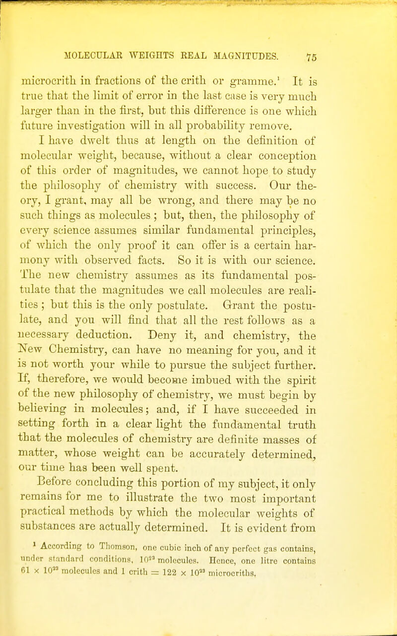 microcrith in fractions of the crith or gramme.' It is true that the limit of error in the last case is very much larger than in the first, but this difference is one which future investigation will in all probability remove. I have dwelt thus at length on the definition of molecular weight, because, without a clear conception of this order of magnitudes, we cannot hope to study the philosophy of chemistry with success. Our the- ory, I grant, may all be wrong, and there may be no such things as molecules ; but, then, the philosophy of every science assumes similar fundamental principles, of which the only proof it can offer is a certain har- mony with observed facts. So it is with our science. The new chemistry assumes as its fundamental pos- tulate that the magnitudes we call molecules are reali- ties ; but this is the only postulate. Grant the postu- late, and you will find that all the rest follows as a necessary deduction. Deny it, and chemistry, the New Chemistry, can have no meaning for you, and it is not worth your while to pursue the subject further. If, therefore, we would become imbued with the spirit of the new philosophy of chemistry, we must begin by believing in molecules; and, if I have succeeded in setting forth in a clear light the fundamental truth that the molecules of chemistiy are definite masses of matter, whose weight can be accurately determined, our time has been well spent. Before concluding this portion of my subject, it only remains for me to illustrate the two most important practical methods by which the molecular weights of substances are actually determined. It is evident from ' According to Thomson, one cubic inch of any perfect gas contains, under standard conditions, W molecules. Heuce, one litre contains 61 X 10 molecules and 1 crith = 122 x W microcriths.