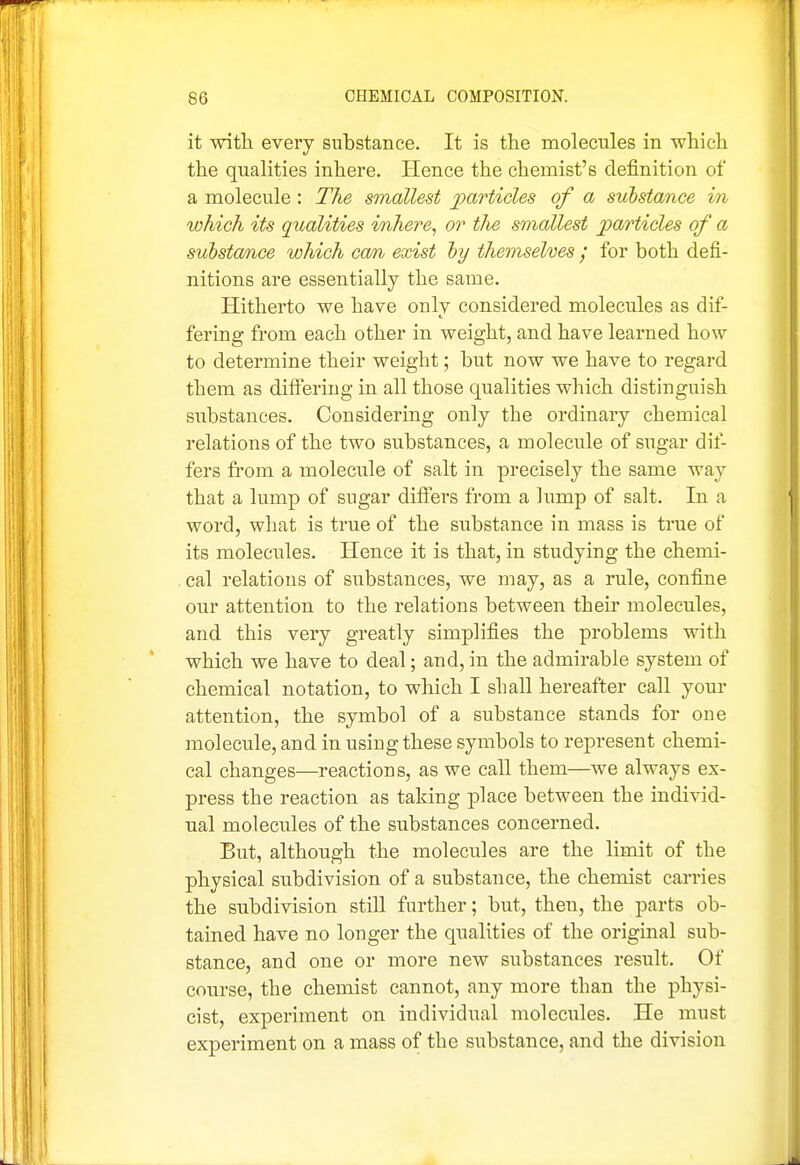 it with every substance. It is the molecules in which the qualities inhere. Hence the chemist's definition of a molecule : The smallest jyarticles of a substance in which its qualities inhere, or the smallest jparticles of a substa/ace which cam, exist hy themselves y for both defi- nitions are essentially the same. Hitherto we have only considered molecules as dif- fering from each other in weight, and have learned how to determine their weight; but now we have to regard them as differing in all those qualities which distinguish substances. Considering only the ordinary chemical relations of the two substances, a molecule of sugar dif- fers from a molecule of salt in precisely the same way that a lump of sugar differs from a lump of salt. In a word, what is true of the substance in mass is true of its molecules. Hence it is that, in studying the chemi- - cal relations of substances, we may, as a rule, confine our attention to the relations between theu' molecules, and this very greatly simplifies the problems with which we have to deal; and, in the admirable system of chemical notation, to which I sliall hereafter call your attention, the symbol of a substance stands for one molecule, and in using these symbols to represent chemi- cal changes—reactions, as we call them—we always ex- press the reaction as taking place between the individ- ual molecules of the substances concerned. But, although the molecules are the limit of the physical subdivision of a substance, the chemist carries the subdivision still further; but, then, the parts ob- tained have no longer the qualities of the original sub- stance, and one or more new substances result. Of course, the chemist cannot, any more than the physi- cist, experiment on individual molecules. He must experiment on a mass of the substance, and the division