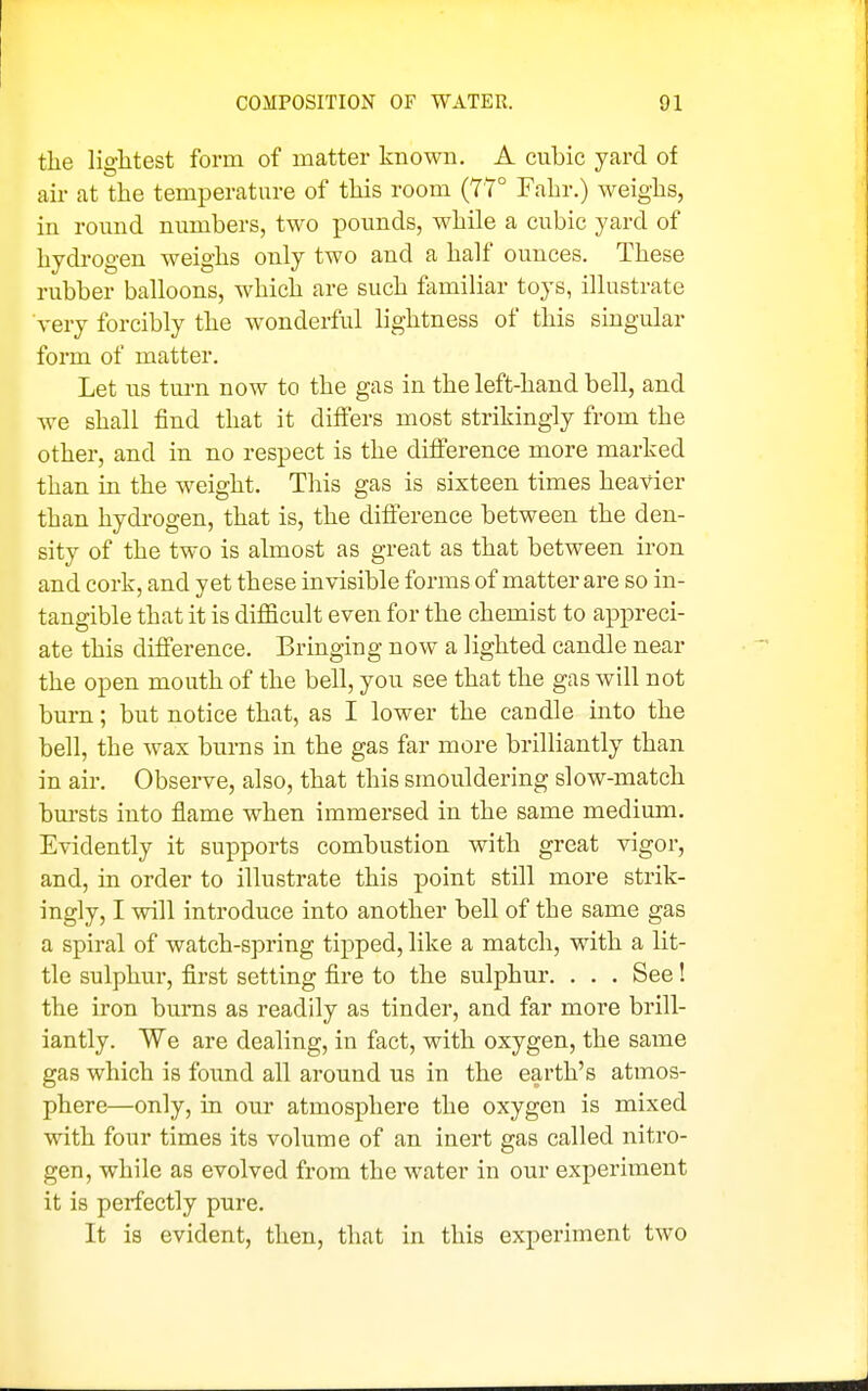 the lightest form of matter known. A cubic yard of air at the temperature of this room (77° Fahr.) weighs, in round numbers, two pounds, while a cubic yard of hydrogen weighs only two and a half ounces. These rubber balloons, which are such familiar toys, illustrate very forcibly the wonderful lightness of this singular form of matter. Let us turn now to the gas in the left-hand bell, and we shall find that it differs most strikingly from the other, and in no respect is the difference more marked than in the weight. This gas is sixteen times heavier than hydi-ogen, that is, the difference between the den- sity of the two is almost as great as that between iron and cork, and yet these invisible forms of matter are so in- tangible that it is difficult even for the chemist to appreci- ate this difference. Bringing now a lighted candle near the open mouth of the bell, you see that the gas will not burn; but notice that, as I lower the candle into the bell, the wax burns in the gas far more brilliantly than in air. Observe, also, that this smouldering slow-match bursts into flame when immersed in the same medium. Evidently it supports combustion with great vigor, and, in order to illustrate this point still more strik- ingly, I will introduce into another bell of the same gas a spiral of watch-spring tipped, like a match, with a lit- tle sulphur, first setting fire to the sulphur. . . . See! the iron burns as readily as tinder, and far more brill- iantly. We are dealing, in fact, with oxygen, the same gas which is foimd all around us in the earth's atmos- phere—only, in our atmosphere the oxygen is mixed with four times its volume of an inert gas called nitro- gen, while as evolved from the water in our experiment it is perfectly pure. It is evident, then, that in this experiment two