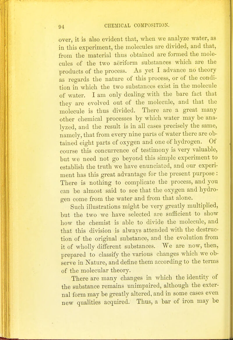 over, it is also evident that, when we analyze water, as in this experiment, the molecules are divided, and that, from the material thus obtained are formed the mole- cules of the two aeriform substances which are the products of the process. As yet I advance no theory as regards the nature of this process, or of the condi- tion in which the two substances exist in the molecule of water. I am only dealing with the bare fact that they are evolved out of the molecule, and that the molecule is thus divided. There are a great many other chemical processes by which water may be ana- lyzed, and the result is in all cases precisely the same, namely, that from every nine parts of water there are ob- tained eight parts of oxygen and one of hydrogen. Of course this concurrence of testimony is very valuable, but we need not go beyond this simple experiment to estabhsh the truth we have enunciated, and oui- experi- ment has this great advantage for the present pui-pose : There is nothing to complicate the process, and you can be almost said to see that the oxygen and hydro- gen come from the water and from that alone. Such illustrations might be very greatly multiplied, but the two we have selected are sufficient to show how the chemist is able to divide the molecule, and that this division is always attended with the destruc- tion of the original substance, and the evolution from it of wholly different substances. We are now, then, prepared to classify the various changes which we ob- serve in Nature, and define them according to the terms of the molecular theory. There are many changes in which the identity of the substance remains unimpaired, although the exter- nal form may be greatly altered, and in some cases even new qualities acquired. Thus, a bar of iron may be