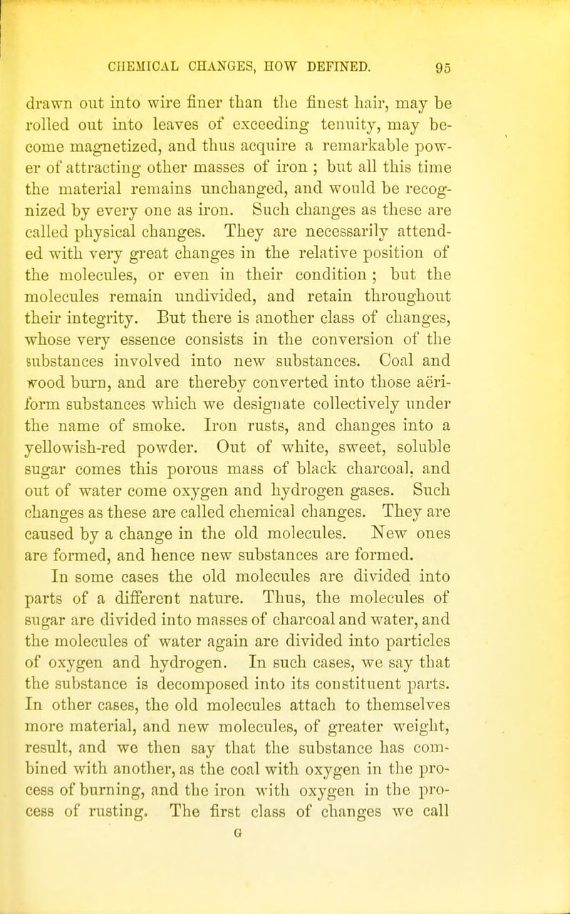 drawn out into wire finer tlian the finest hair, may be rolled out into leaves of exceeding tennity, may be- come magnetized, and thus acquire a remarkable pow- er of attracting other masses of iron ; but all this time the material remains unchanged, and would be recog- nized by every one as iron. Such changes as these are called physical changes. They are necessarily attend- ed with very gi'eat changes in the relative position of the molecules, or even in their condition ; but the molecules remain imdivided, and retain throughout their integrity. But there is another class of changes, whose very essence consists in the conversion of the substances involved into new substances. Coal and wood burn, and are thereby converted into those aeri- form substances which we designate collectively undei the name of smoke. Iron rusts, and changes into a yellowish-red powder. Out of white, sweet, soluble sugar comes this porous mass of black charcoal, and out of water come oxygen and hydrogen gases. Such changes as these are called chemical changes. They are caused by a change in the old molecules. New ones are formed, and hence new substances are formed. In some cases the old molecules are divided into parts of a different nature. Thus, the molecules of sugar are divided into masses of charcoal and water, and the molecules of water again are divided into particles of oxygen and hydrogen. In such cases, we say that the substance is decomposed into its constituent parts. In other cases, the old molecules attach to themselves more material, and new molecules, of greater weight, result, and we then say that the substance has com- bined with another, as the coal with oxygen in the pro- cess of burning, and the iron with oxygen in the pro- cess of rusting. The first class of changes we call G