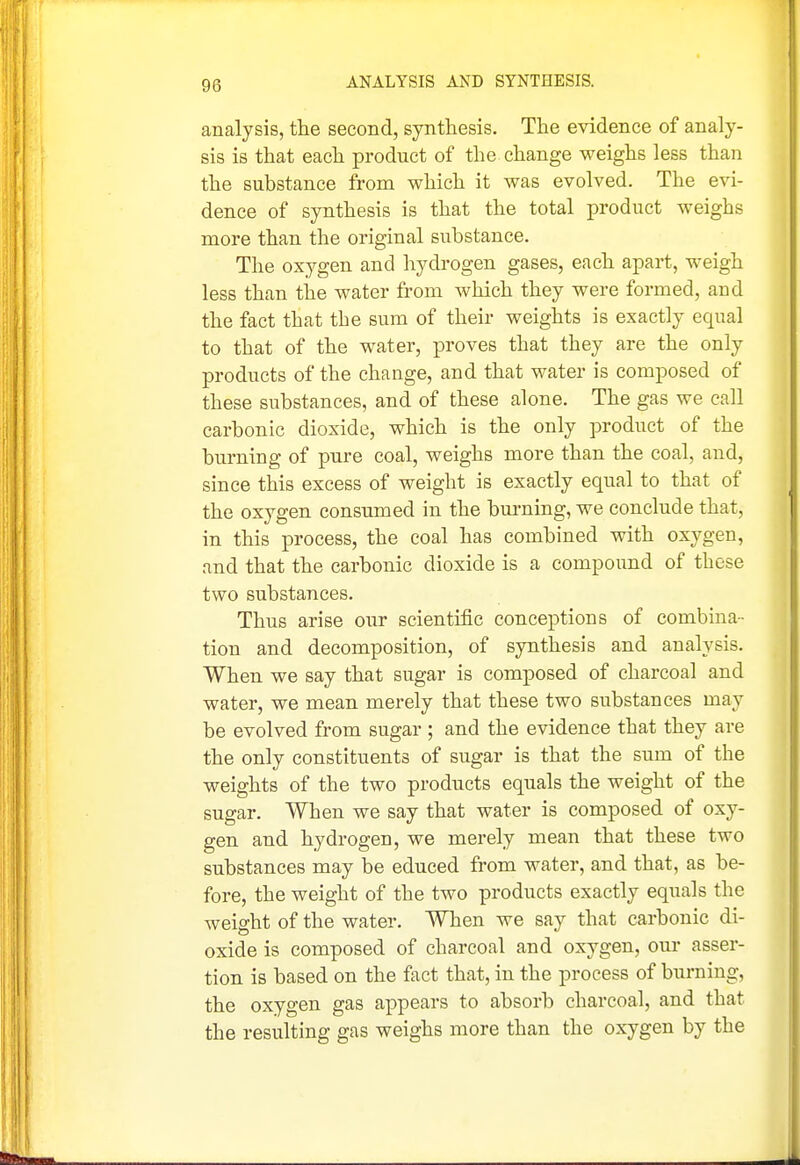 ANALYSIS AND SYNTHESIS. analysis, the second, synthesis. The evidence of analy- sis is that each product of the change weighs less than the substance from which it was evolved. The evi- dence of synthesis is that the total product weighs more than the original substance. The oxygen and hydi'Ogen gases, each apart, weigh less than the water from which they were formed, and the fact that the sum of their weights is exactly equal to that of the water, proves that they are the only products of the change, and that water is composed of these substances, and of these alone. The gas we call carbonic dioxide, which is the only product of the burning of pure coal, weighs more than the coal, and, since this excess of weight is exactly equal to that of the oxygen consumed in the bm*ning, we conclude that, in this process, the coal has combined with oxygen, and that the carbonic dioxide is a compound of these two substances. Thus arise our scientific conceptions of combina- tion and decomposition, of synthesis and analysis. When we say that sugar is composed of charcoal and water, we mean merely that these two substances may be evolved from sugar ; and the evidence that they are the only constituents of sugar is that the sum of the weights of the two products equals the weight of the sugar. When we say that water is composed of oxy- gen and hydrogen, we merely mean that these two substances may be educed from water, and that, as be- fore, the weight of the two products exactly equals the weight of the water. When we say that carbonic di- oxide is composed of charcoal and oxygen, oui- asser- tion is based on the fact that, in the process of burning, the oxygen gas appears to absorb charcoal, and that the resulting gas weighs more than the oxygen by the