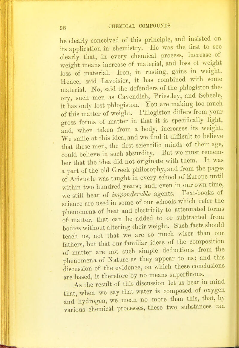 he clearly conceived of this principle, and insisted on its application in chemistry. He was the first to see clearly that, in every chemical process, increase of weight means increase of material, and loss of weight loss of material. Iron, in rusting, gains in weight. Hence, said Lavoisier, it has combined with some material. No, said the defenders of the phlogiston the- ory, such men as Cavendish, Priestley, and Scheele, it has only lost phlogiston. Yon are making too much of this matter of weight. Phlogiston differs fi-om your gross forms of matter in that it is specifically light, and, when taken from a body, increases its weight. We smile at this idea, and we find it difficult to beheve that these men, the first scientific minds of their age, could believe in such absui-dity. But we must remem- ber that the idea did not originate with them. It was a part of the old Greek philosophy, and from the pages of Aristotle was taught in every school of Europe until within two hundred years; and, even in our own tune, we still hear of imjwnderalle agents. Text-books of science are used in some of our schools which refer the phenomena of heat and electricity to attenuated forms of> matter, that can be added to or subtracted from bodies without altering their weight. Such facts should teach us, not that we are so much wiser than our fathers, but that our familiar ideas of the composition of matter are not such simple deductions from the phenomena of Nature as they appear to us; and this discussion of the evidence, on which these conclusions are based, is therefore by no means superfluous. As the result of this discussion let us bear in mind that, when we say that water is composed of oxygen and'hydrogen, we mean no more than this, that, by various chemical processes, these two substances can