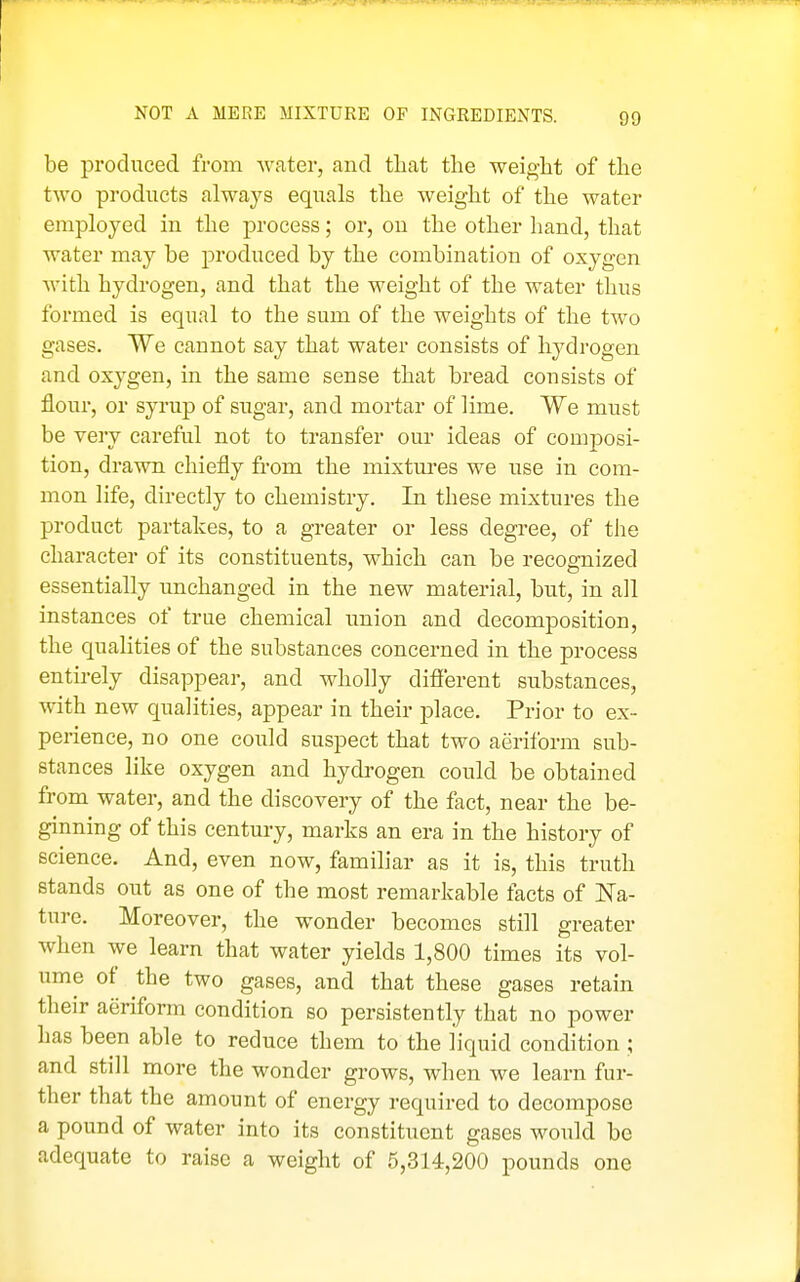 NOT A MERE MIXTURE OF INGREDIENTS. be produced from water, and that the weight of the two products always equals the weight of the water employed in the process; or, on the other hand, that water may be produced by the combination of oxygen Avith hydrogen, and that the weight of the water thus formed is equal to the sum of the weights of the two gases. We cannot say that water consists of hydrogen and oxygen, in the same sense that bread consists of flour, or synip of sugar, and mortar of lime. We must be very careful not to transfer our ideas of composi- tion, drawn chiefly from the mixtm-es we use in com- mon life, directly to chemistry. In these mixtures the product partakes, to a greater or less degree, of the character of its constituents, which can be recognized essentially unchanged in the new material, but, in ail instances of true chemical union and decomposition, the qualities of the substances concerned in the process entirely disappear, and wholly different substances, with new qualities, appear in their place. Prior to ex- perience, no one could suspect that two aeriform sub- stances like oxygen and hydrogen could be obtained from water, and the discovery of the fact, near the be- ginning of this century, marks an era in the history of science. And, even now, familiar as it is, this truth stands out as one of the most remarkable facts of Na- ture. Moreover, the wonder becomes still greater when we learn that water yields 1,800 times its vol- ume of the two gases, and that these gases retain their aeriform condition so persistently that no power has been able to reduce them to the liquid condition ; and still more the wonder grows, when we learn fur- ther that the amount of energy required to decompose a pound of water into its constituent gases would be adequate to raise a weight of 5,314,200 pounds one