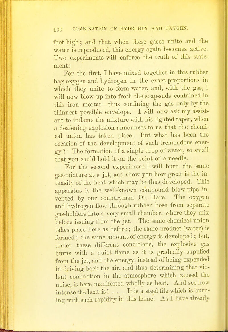 foot high; and that, when these gases unite and the water is reproduced, this energy again becomes active. Two experiments will enforce the truth of this state- ment: For the first, I have mixed together in this rubber bag oxygen and hydrogen in the exact proportions in which they unite to form water, and, with the gas, I will now blow up into froth the soap-suds contained in this iron mortar—thus confining the gas only by the thinnest possible envelope. I will now ask my assist- ant to inflame the mixture with his lighted taper, when a deafening explosion announces to us that the chemi- cal union has taken place. But what has been the occasion of the development of such tremendous ener- gy ? The formation of a single drop of water, so small that you could hold it on the point of a needle. For the second experiment I will burn the same gas-mixture at a jet, and show you how great is the in- tensity of the heat which may be thus developed. This apparatus is the well-known compound blow-pipe in- vented by our countryman Dr. Hare. The oxygen and hydrogen flow through rubber hose from separate gas-holders into a very small chamber, where they mix before issuing from the jet. The same chemical union takes place here as before; the same product (water) is formed; the same amount of energy is developed; but, under these difi'erent conditions, the explosive gas burns with a quiet flame as it is gradually supplied from the jet, and the energy, instead of being exjjended in driving back the air, and thus determining that vio- lent commotion in the atmosphere which caused the noise, is here manifested wholly as heat. And see how intense the heat is! ... It is a steel file which is burn- in- with such rapidity in this flame. As I have already