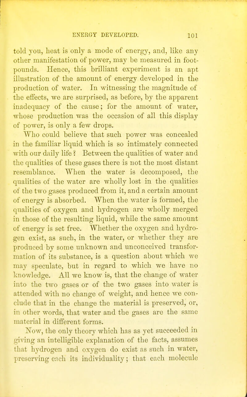 told you, heat is only a mode of energy, and, like any otlier manifestation of power, may be measured in foot- pounds. Hence, this brilliant experiment is an apt illustration of the amount of energy developed in the production of water. In witnessing the magnitude of the effects, we are surprised, as before, by the apparent inadequacy of the cause; for the amount of water, whose production was the occasion of all this display of power, is only a few drops. Who could believe that such power was concealed in the familiar liquid which is so intimately connected with our daily life ? Between the qualities of water and the qualities of these gases there is not the most distant resemblance. When the water is decomposed, the qualities of the water are wholly lost in the qualities of the two gases produced from it, and a certain amount of energy is absorbed. When the water is formed, the qualities of oxygen and hydrogen are wholly merged in those of the resulting liquid, while the same amount of energy is set free. Whether the oxygen and hydro- gen exist, as such, in the water, or whether they are produced by some unknown and unconceived transfor- mation of its substance, is a question about which we may speculate, but in regard to which we have no knowledge. All we know is, that the change of water into the two gases or of the two gases into water is attended with no change of weight, and hence we con- clude that in the change the material is preserved, or, in other words, that water and the gases are the same material in different forms. Now, the only theory which has as yet succeeded in giving an intelligible explanation of the facts, assumes that hydrogen and oxygen do exist as svach in water, preserving each its individuality; that each molecule