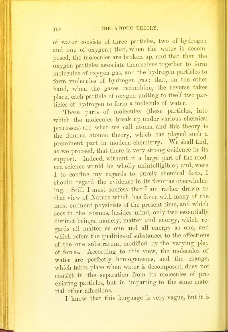 of water consists of three particles, two of hydrogen and one of oxygen; that, when the water is decom- posed, the molecules are broken up, and that then the oxygen particles associate themselves together to form molecules of oxygen gas, and tlie hydrogen particles to form molecules of hydi-ogen gas ; that, on the other hand, when the gases recombine, the reverse takes place, each particle of oxygen uniting to itself two par- ticles of hydrogen to form a molecule of water. These parts of molecules (these particles, into which the molecules break up under various chemical processes) are what we call atoms, and this theory is the famous atomic theory, which has played such a prominent part in modern chemistry. We shall find, as we proceed, that there is very strong evidence in its support. Indeed, without it a large part of the mod- ern science would be wholly unintelligible; and, were I to confine my regards to purely chemical facts, I should regard the evidence in its favor as overwhelm- ing. Still, I must confess that I am rather drawn to that view of Nature which has favor with many of the most eminent physicists of the present time, and which sees in the cosmos, besides mind, only two essentially distinct beings, namely, matter and energy, which re- gards all matter as one and all energy as one, and which refers the qualities of substances to the aifections of the one substratum, modified by the varymg play of forces. According to this view, the molecules of water are perfectly homogeneous, and the change, which takes place when water is decomposed, does not consist in the separation from its molecules of pre- existing particles, but in imparting to the same mate- rial other aff'ections. I know that this language is very vague, but it is