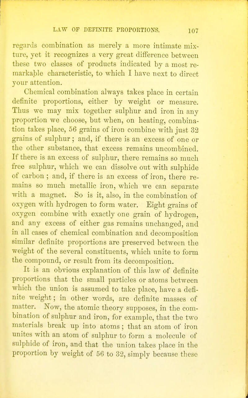 regards combination as merely a more intimate mix- ture, yet it recognizes a very great difference between these two classes of products indicated by a most re- markable characteristic, to which I have next to direct your attention. Chemical combination always takes place in certain definite proportions, either by weight or measure. Thus we may mix together sulphur and iron in any proportion we choose, but when, on heating, combina- tion takes place, 56 grains of iron combine with just 32 grains of sulphur; and, if there is an excess of one or the other substance, that excess remains uncombined. If there is an excess of sulphur, there remains so much free sulphur, which we can dissolve out with sulphide of carbon ; and, if there is an excess of iron, there re- mains so much metallic iron, which we can separate with a magnet. So is it, also, in the combination of oxygen with hydrogen to form water. Eight grains of oxygen combine with exactly one grain of hydrogen, and any excess of either gas remains unchanged, and in all cases of chemical combination and decomposition similar definite proportions are preserved between the weight of the several constituents, which unite to form the compound, or result from its decomposition. It is an obvious explanation of this law of definite proportions that the small particles or atoms between which the union is assumed to take place, have a defi- nite weight; in other words, are definite masses of matter. Wow, the atomic theory supposes, in the com- bination of sulphur and iron, for example, that the two materials break up into atoms ; that an atom of iron unites with an atom of sulphur to form a molecule of sulphide of iron, and that the union takes place in the proportion by weight of 56 to 32, simply because these