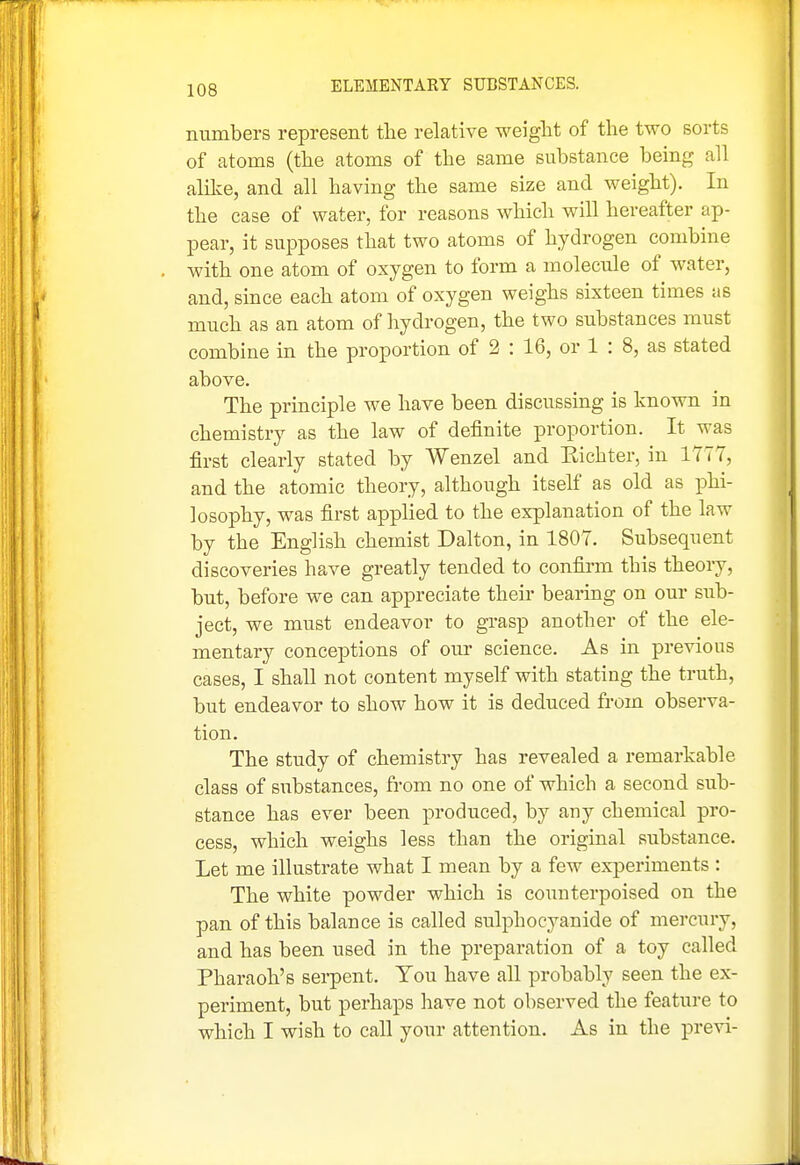 numbers represent the relative weiglit of the two sorts of atoms (the atoms of the same substance being all alilce, and all having the same size and weight). In the ease of water, for reasons which will hereafter ap- pear, it supposes that two atoms of hydrogen combine with one atom of oxygen to form a molecule of water, and, since each atom of oxygen weighs sixteen times as much as an atom of hydrogen, the two substances must combine in the proportion of 2 : 16, or 1 : 8, as stated above. The principle we have been discussing is known in chemistry as the law of definite proportion. It was first clearly stated by Wenzel and Eichter, in 1777, and the atomic theory, although itself as old as phi- losophy, was first applied to the explanation of the law by the English chemist Dalton, in 1807. Subsequent discoveries have greatly tended to confirm this theory, but, before we can appreciate their bearing on our sub- ject, we must endeavor to grasp another of the ele- mentary conceptions of our science. As in previous cases, I shall not content myself with stating the truth, but endeavor to show how it is deduced from observa- tion. The study of chemistry has revealed a remarkable class of substances, from no one of which a second sub- stance has ever been produced, by any chemical pro- cess, which weighs less than the original substance. Let me illustrate what I mean by a few experiments : The white powder which is counterpoised on the pan of this balance is called sulphocyanide of mercury, and has been used in the preparation of a toy called Pharaoh's serpent. You have all probably seen the ex- periment, but perhaps liave not observed the feature to which I wish to call your attention. As in the previ-