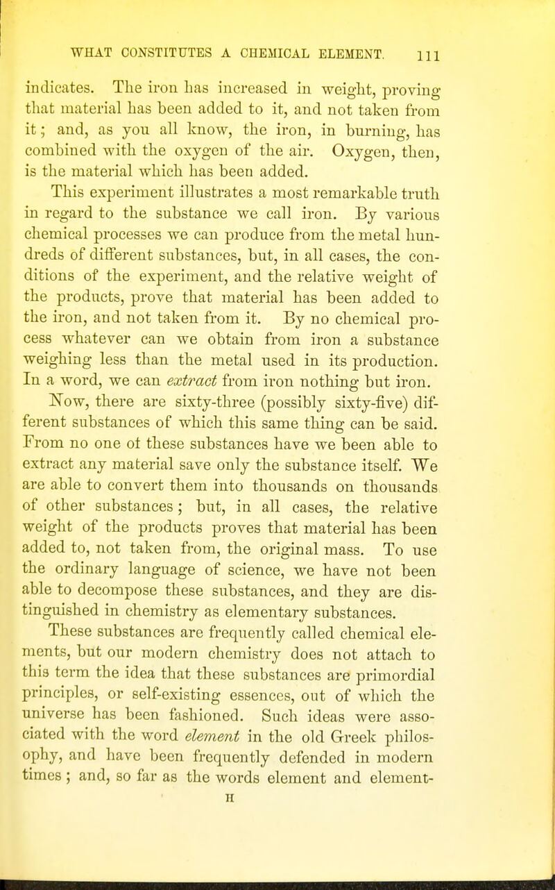 WHAT CONSTITUTES A CHEMICAL ELEMENT. m indicates. The iron has increased in weight, proving that material has been added to it, and not taken from it,; and, as you all know, the iron, in burning, has combined with the oxygen of the air. Oxygen, then, is the material which has been added. This experiment illustrates a most remarkable truth in regard to the substance we call iron. By various chemical processes we can produce from the metal hun- dreds of different substances, but, in all cases, the con- ditions of the experiment, and the relative weight of the products, prove that material has been added to the iron, and not taken from it. By no chemical pro- cess whatever can we obtain from iron a substance weighing less than the metal used in its production. In a word, we can extract from iron nothing but iron. Now, there are sixty-three (possibly sixty-five) dif- ferent substances of which this same thing can be said. From no one ot these substances have we been able to extract any material save only the substance itself. We are able to convert them into thousands on thousands of other substances; but, in all cases, the relative weight of the products proves that material has been added to, not taken from, the original mass. To use the ordinary language of science, we have not been able to decompose these substances, and they are dis- tinguished in chemistry as elementary substances. These substances are frequently called chemical ele- ments, but our modern chemistry does not attach to this term the idea that these substances are primordial principles, or self-existing essences, out of which the universe has been fashioned. Such ideas were asso- ciated with the word element in the old Greek philos- ophy, and have been frequently defended in modern times; and, so far as the words element and element- H