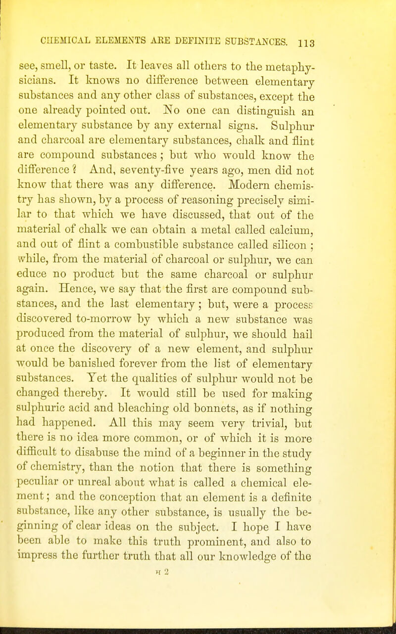 see, smell, or taste. It leaves all others to the metaphy- sicians. It knows no difference between elementary substances and any other class of substances, except the one already pointed out. No one can distinguish an elementary substance by any external signs. Sulphur and charcoal are elementary substances, chalk and flint are compound substances ; but who would know the difierence ? And, seventy-five years ago, men did not know that there was any diflE'erence. Modern chemis- try has shown, by a process of reasoning precisely simi- lar to that which we have discussed, that out of the material of chalk we can obtain a metal called calcium, and out of flint a combustible substance called silicon ; while, from the material of charcoal or sulphur, we can educe no product but the same charcoal or sulphur again. Hence, we say that the first are compound sub- stances, and the last elementary; but, were a process discovered to-morrow by which a new substance was produced from the material of sulphur, we should hail at once the discovery of a new element, and sulphur would be banished forever from the list of elementary substances. Yet the qualities of sulphur would not be changed thereby. It would still be used for making sulphuric acid and bleaching old bonnets, as if nothing had happened. All this may seem very trivial, but there is no idea more common, or of which it is more difficult to disabuse the mind of a beginner in the study of chemistry, than the notion that there is something peculiar or unreal about what is called a chemical ele- ment ; and the conception that an element is a definite substance, like any other substance, is usually the be- ginning of clear ideas on the subject. I hope I have been able to make this truth prominent, and also to impress the further truth that all our knowledge of the H 2