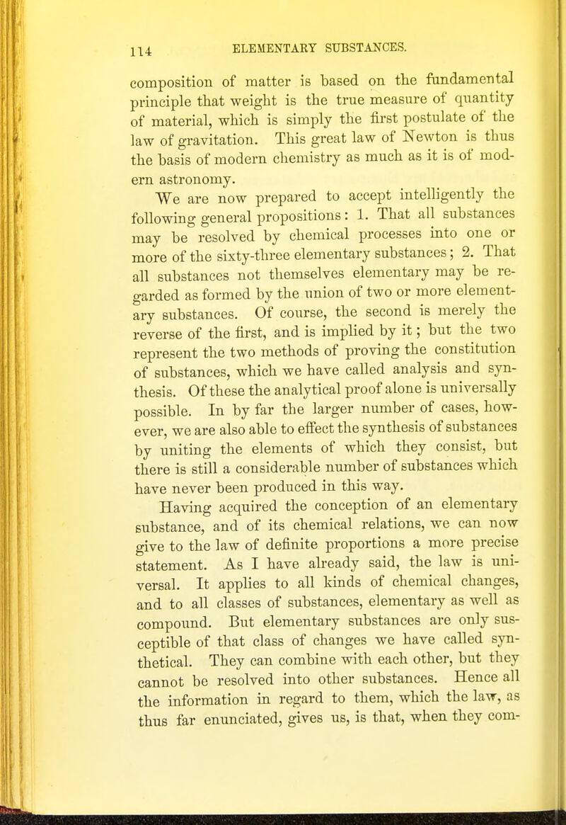 composition of matter is based on the fandamental principle that weight is the true measure of quantity of material, which is simply the first postulate of the law of gravitation. This great law of Newton is thus the basis of modern chemistry as much as it is of mod- ern astronomy. We are now prepared to accept intelligently the following general propositions: 1. That all substances may be resolved by chemical processes into one or more of the sixty-three elementary substances; 2. That all substances not themselves elementary may be re- garded as formed by the union of two or more element- ary substances. Of course, the second is merely the reverse of the first, and is implied by it; but the two represent the two methods of proving the constitution of substances, which we have called analysis and syn- thesis. Of these the analytical proof alone is universally possible. In by far the larger number of cases, how- ever, we are also able to elfect the synthesis of substances by uniting the elements of which they consist, but there is still a considerable number of substances which have never been produced in this way. Having acquired the conception of an elementary substance, and of its chemical relations, we can now give to the law of definite proportions a more precise statement. As I have already said, the law is uni- versal. It applies to all kinds of chemical changes, and to all classes of substances, elementary as well as compound. But elementary substances are only sus- ceptible of that class of changes we have called syn- thetical. They can combine with each other, but they cannot be resolved into other substances. Hence all the information in regard to them, which the law, as thus far enunciated, gives us, is that, when they com-