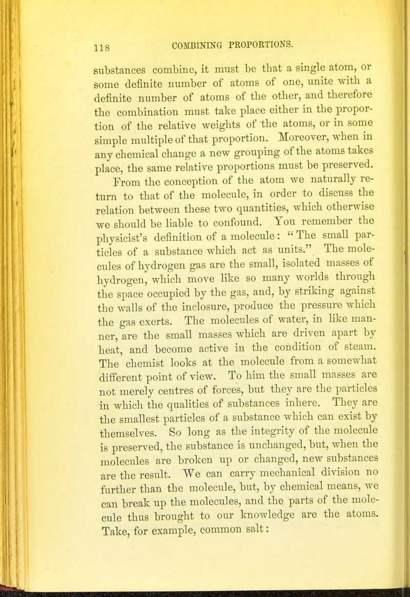 substances combine, it must be that a single atom, or some definite number of atoms of one, unite with a definite number of atoms of tbe other, and therefore the combination must take place either in the propor- tion of the relative weights of the atoms, or in some simple multiple of that proportion. Moreover, when in any chemical change a new grouping of the atoms takes place, the same relative proportions must be preserved. From the conception of the atom we naturally re- turn to that of the molecule, in order to discuss the relation between these two quantities, which otherwise we should be liable to confound. You remember the physicist's definition of a molecule :  The small par- ticles of a substance which act as units. The mole- cules of hydrogen gas are the small, isolated masses of hydrogen, which move lilce so many worlds through the space occupied by the gas, and, by striking against the walls of the inclosure, produce the pressure which the gas exerts. The molecules of water, in hke man- ner, are the small masses which are di-iven apart by heat, and become active in the condition of steam. The chemist looks at the molecule from a somewhat different point of view. To him the small masses are not merely centres of forces, but they are the particles in which the qualities of substances inhere. They are the smallest particles of a substance which can exist by themselves. So long as the integrity of the molecule is preserved, the substance is unchanged, but, when the molecules are broken iip or changed, new substances are the result. We can carry mechanical di\dsion no further than the molecule, but, by chemical means, we can break up the molecules, and the parts of the mole- cule thus brought to our knowledge are the atoms. Take, for example, common salt: