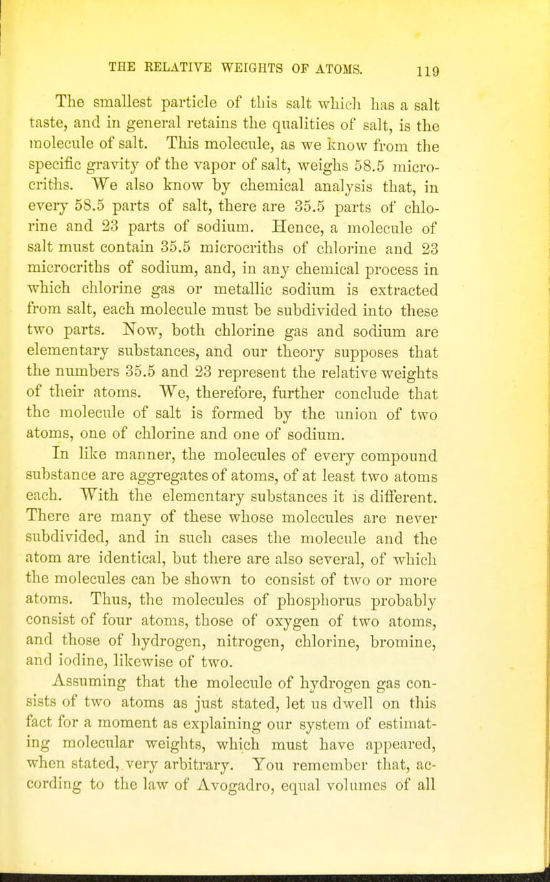 THE RELATIVE WEIGHTS OF ATOMS. The smallest particle of this salt which has a salt taste, and in general retains the qualities of salt, is the molecule of salt. This molecule, as we know from the specific gravity of the vapor of salt, weighs 58.5 micro- eriths. We also know by chemical analysis that, in every 58.5 parts of salt, there are 35.5 parts of chlo- rine and 23 parts of sodium. Hence, a molecule of salt must contain 35.5 microcriths of chlorine and 23 microcriths of sodium, and, in any chemical process in which chlorine gas or metallic sodium is extracted from salt, each molecule must be subdivided into these two parts. Now, both chlorine gas and sodium are elementary substances, and our theory supposes that the nimabers 35.5 and 23 represent the relative weights of their atoms. We, therefore, further conclude that the molecule of salt is formed by the imion of two atoms, one of chlorine and one of sodium. In hke manner, the molecules of every compound substance are aggregates of atoms, of at least two atoms each. With the elementary substances it is different. There are many of these whose molecules are never siabdivided, and in such cases the molecule and the atom are identical, but there are also several, of which the molecules can be shown to consist of two or more atoms. Thus, the molecules of phosphorus j)robably consist of four atoms, those of oxygen of two atoms, and those of hydrogen, nitrogen, chlorine, bromine, and iodine, likewise of two. Assuming that the molecule of hydrogen gas con- sists of two atoms as just stated, let us dwell on this fact for a moment as explaining our system of estimat- ing molecular weights, which must have appeared, when stated, very arbitrary. You remember that, ac- cording to the law of Avogadro, equal volumes of all