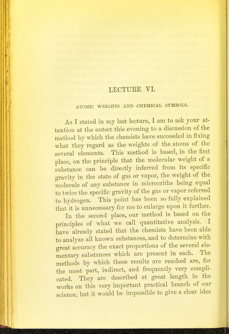 LECTURE YI. ATOMC WEIGHTS AJSTD CHEMICAL SYMBOLS. As I stated in my last lecture, I am to ask your at- tention at the outset this evening to a discussion of the method by which the chemists have succeeded in fixing what they regard as the weights of the atoms of the several elements. This method is based, in the first place, on the principle that the molecular weight of a substance can be directly inferred from its specific gravity in the state of gas or vapor, the weight of the molecule of any substance in microcriths being equal to twice the specific gravity of the gas or vapor referred to hydrogen. This point has been so fully explained that it is unnecessary for me to enlarge upon it fui-ther. In the second place, our method is based on the principles of what we call quantitative analysis. I have already stated that the chemists have been able to analyze all known substances, and to determine with great accuracy the exact proportions of the several ele- mentary substances which are present in each. The methods by which these results are reached are, for the most part, indirect, and frequently very compli- cated. They are described at great length in the works on this very important practical branch of our science, but it would be impossible to give a clear idea