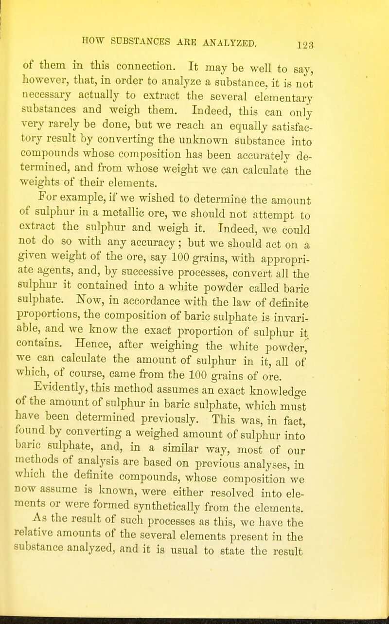 of them in this connection. It may be well to say, however, that, in order to analyze a substance, it is not necessary actually to extract the several elementary substances and weigh them. Indeed, this can only very rarely be done, but we reach an equally satisfac- tory result by converting the unknown substance into compounds whose composition has been accurately de- termined, and from whose weight we can calculate the weights of theii- elements. For example, if we wished to determine the amount of sulphur in a metallic ore, we should not attempt to extract the sulphur and weigh it. Indeed, we could not do so with any accuracy; but we should act on a given weight of the ore, say 100 grains, with appropri- ate agents, and, by successive processes, convert all the sulphur it contained into a white powder called baric sulphate. Now, in accordance with the law of definite proportions, the composition of baric sulphate is invari- able, and we know the exact proportion of sulphur it contains. Hence, after weighing the white powder we can calculate the amount of sulphur in it, all of which, of course, came from the 100 grains of ore. Evidently, this method assumes an exact knowledge of the amount of sulphur in baric sulphate, which must have been determined previously. This was, in fact, found by converting a weighed amount of sulphur into baric sulphate, and, in a similar way, most of our methods of analysis are based on previous analyses, in which the definite compounds, whose composition we now assume is known, were either resolved into ele- ments or were formed synthetically from the elements. As the result of such processes as this, we have the relative amounts of the several elements present in the substance analyzed, and it is usual to state the result