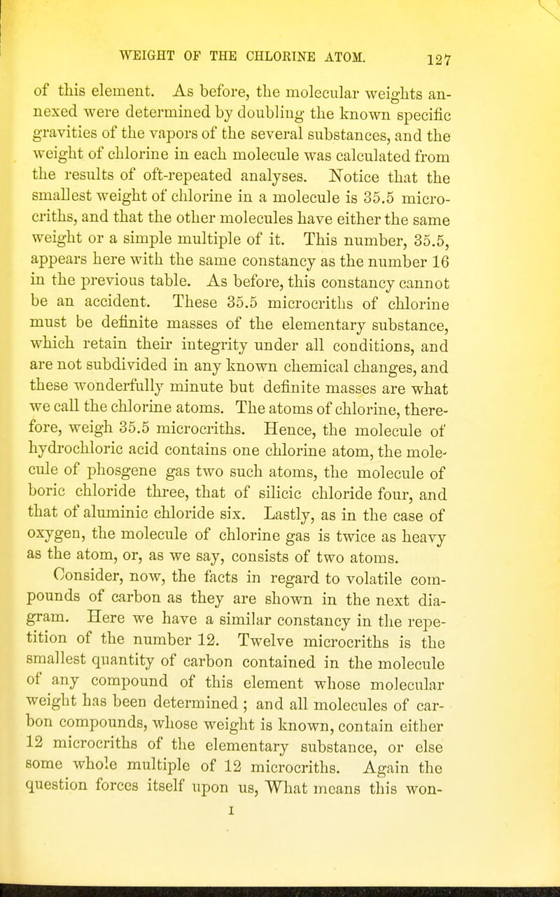 WEIGHT OF THE CHLORINE ATOM. of this element. As before, the molecular weights an- nexed were determined by doubling the known specific gravities of the vapors of the several substances, and the weight of chlorine in each molecule was calculated from the results of oft-repeated analyses. Notice that the smallest weight of chlorine in a molecule is 35.5 micro- criths, and that the other molecules have either the same weight or a simple multiple of it. This number, 35.5, appears here with the same constancy as the number 16 in the previous table. As before, this constancy cannot be an accident. These 35.5 microcriths of chlorine must be definite masses of the elementary substance, which retain their integrity under all conditions, and are not subdivided in any known chemical changes, and these wonderfully minute but definite masses are what we call the chlorine atoms. The atoms of chlorine, there- fore, weigh 35.5 microcriths. Hence, the molecule of hydrochloric acid contains one chlorine atom, the mole- cule of phosgene gas two such atoms, the molecule of boric chloride three, that of silicic chloride four, and that of aluminic chloride six. Lastly, as in the case of oxygen, the molecule of chlorine gas is twice as heavy as the atom, or, as we say, consists of two atoms. Consider, now, the facts in regard to volatile com- pounds of carbon as they are shown in the next dia- gram. Here we have a similar constancy in the repe- tition of the number 12. Twelve microcriths is the smallest quantity of carbon contained in the molecule of any compound of this element whose molecular weight has been determined ; and all molecules of car- bon compounds, whose weight is known, contain either 12 microcriths of the elementary substance, or else some whole multiple of 12 microcriths. Again the question forces itself upon us, What means this won-