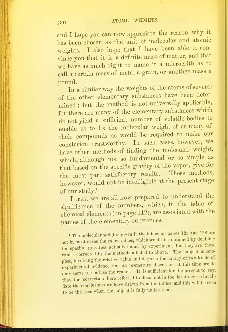 and I hope you can now appreciate the reason why it has been chosen as the unit of molecular and atomic weights. I also hope that I have heen able to con- vince you that it is a definite mass of matter, and that we have as much right to name it a microcrith as to call a certaiu mass of metal a grain, or another mass a pound. In a similar way the weights of the atoms of several of the other elementary substances have been deter- mined ; but the method is not universally applicable, for there are many of the elementary substances which do not yield a sufficient number of volatile bodies to enable us to fix the molecular weight of as many of their compounds as would be required to make our conclusion trustworthy. In such cases, however, we have other methods of finding the molecular weight, which, although not so fundamental or so simple as that based on the specific gravity of the vapor, give for the most part satisfactory results. These methods, however, would not be intelligible at the present stage of our study.' I trust we are all now prepared to understand the significance of the numbers, which, in the table of chemical elements (on page 112), are associated with the names of the elementary substances. 1 The molecular weights given iu the tables on pages 125 and 128 are DOt in most cases the exact values, which would be obtained by doublmg the specific gravities actually found by experiment, but they are those values corrected by the methods alluded to above. The subject is com- plex involving the relative value and degree of accuracy of two kmds of experimental evidence, and its premature discussion at this time would only serve to confuse the reader. It is sufficient for the present to say, that the correction here referred to does not in the least degree invali- date the conclusions we have drawn from the tables, and this wiU be seen to be the case when the subject is fully understood.