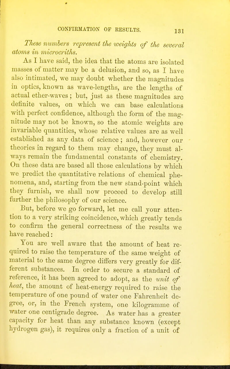CONriRMATION OP RESULTS. These mmibers represent the weights of the several atoms in microcnths. As I have said, the idea that the atoms are isolated masses of matter may be a delusion, and so, as I have also intimated, we may doubt whether the magnitudes in optics, known as wave-lengths, are the lengths of actual ether-waves; but, just as these magnitudes are definite values, on which we can base calculations with perfect confidence, although the form of the mag- nitude may not be known, so the atomic weights are invariable quantities, whose relative values are as well established as any data of science; and, however our theories in regard to them may change, they must al- ways remain the fundamental constants of chemistry. On these data are based all those calculations by which we predict the quantitative relations of chemical phe- nomena, and, starting from the new stand-point which they furnish, we shall now proceed to develop still further the philosophy of our science. But, before we go forward, let me call your atten- tion to a very striking coincidence, which greatly tends to confirm the general correctness of the results we have reached: You are well aware that the amoimt of heat re- quired to raise the temperature of the same weight of material to the same degree differs very greatly for dif- ferent substances. In order to secure a standard of reference, it has been agreed to adopt, as the unit of heat, the amount of heat-energy requii-ed to raise the temperature of one pound of water one Fahrenheit de- gree, or, in the French system, one kilogramme of water one centigi-ade degree. As water has a greater capacity for heat than any substance known (except hydrogen gas), it requires only a fraction of a unit of