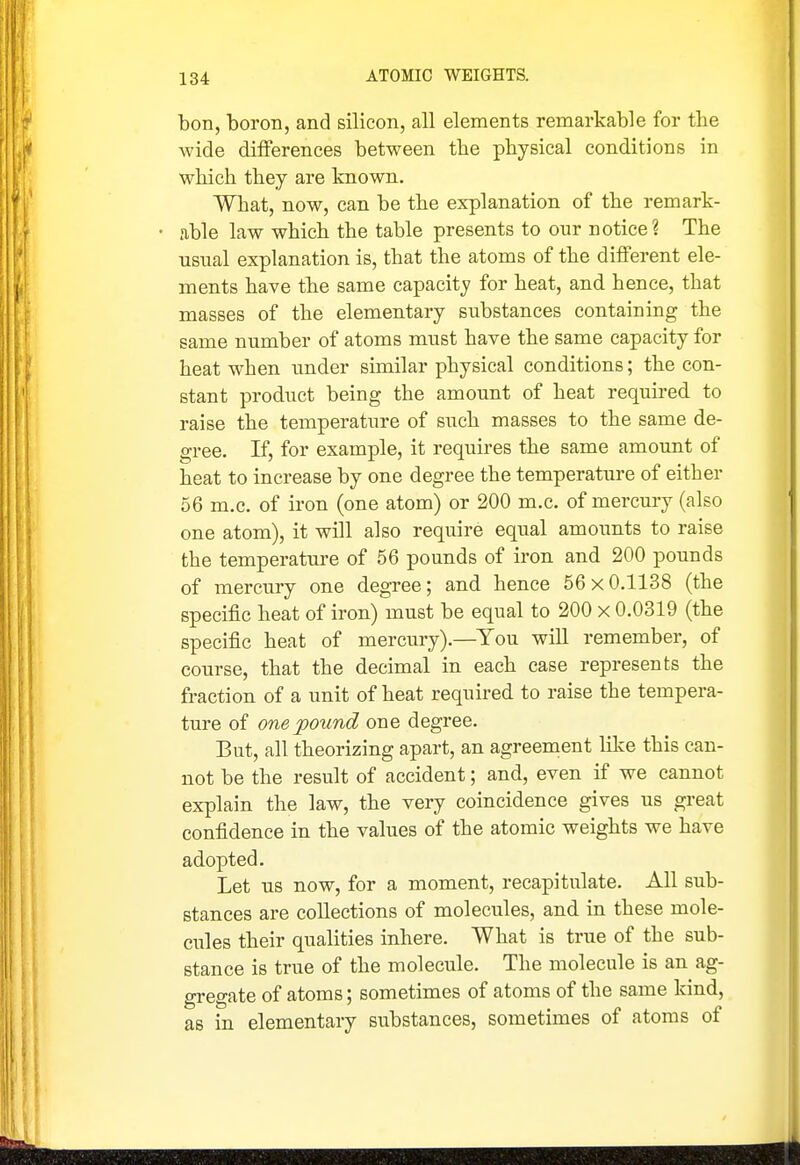 bon, boron, and silicon, all elements remarkable for the wide differences between the physical conditions in which they are Imown. What, now, can be the explanation of the remark- • able law which the table presents to our notice? The usual explanation is, that the atoms of the different ele- ments have the same capacity for heat, and hence, that masses of the elementary substances containing the same number of atoms must have the same capacity for heat when under similar physical conditions; the con- stant product being the amount of heat required to raise the temperature of such masses to the same de- gree. If, for example, it requires the same amount of heat to increase by one degree the temperature of either 56 m.c. of iron (one atom) or 200 m.c. of mercury (also one atom), it will also require equal amoimts to raise the temperature of 56 pounds of iron and 200 pounds of mercury one degree; and hence 56x0.1138 (the specific heat of iron) must be equal to 200 x 0.0319 (the specific heat of mercury).—You will remember, of course, that the decimal in each case represents the fraction of a unit of heat required to raise the tempera- ture of one pound one degree. But, all theorizing apart, an agreement like this can- not be the result of accident; and, even if we cannot explain the law, the very coincidence gives us great confidence in the values of the atomic weights we have adopted. Let us now, for a moment, recapitulate. All sub- stances are collections of molecules, and in these mole- cules their qualities inhere. What is true of the sub- stance is true of the molecule. The molecule is an ag- gregate of atoms; sometimes of atoms of the same kind, as in elementary substances, sometimes of atoms of