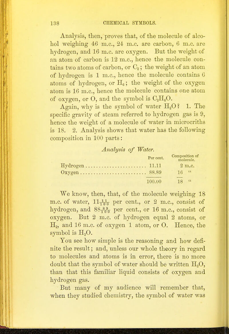 Analysis, then, proves that, of the molecule of alco- hol weighing 46 m.c, 24 m.c. are carbon, 6 m.c. are hydrogen, and 16 m.c. are oxygen. But the weight of an atom of carbon is 12 m.c, hence the molecule con- tains two atoms of carbon, or C2; the weight of an atom of hydrogen is 1 m.c, hence the molecule contains 6 atoms of hydrogen, or Hg; the weight of the oxygen atom is 16 m.c, hence the molecule contains one atom of oxygen, or O, and the symbol is CaHgO. Again, why is the symbol of water HgO ? 1. The specific gravity of steam referred to hydrogen gas is 9, hence the weight of a molecule of water in microcriths is 18. 2. Analysis shows that water has the following composition in 100 parts: Analysis of Water. Percent. ^rS.' Hydrogen 11.11 2 m.c. Oxygen 88.89 16  lOO.UO 18  We know, then, that, of the molecule weighing 18 m.c of water, ll^V P®^ cent., or 2 m.c, consist of hydrogen, and 88j^ per cent., or 16 m.c, consist of oxygen. But 2 m.c. of hydrogen equal 2 atoms, or Ha, and 16 m.c of oxygen 1 atom, or 0. Hence, the symbol is HjO. You see how simple is the reasoning and how defi- nite the result; and, unless our whole theory in regard to molecules and atoms is in error, there is no more doubt that the symbol of water should be written H3O, than that this familiar liquid consists of oxygen and hydrogen gas. But many of my audience will remember that, when they studied chemistry, the symbol of water was