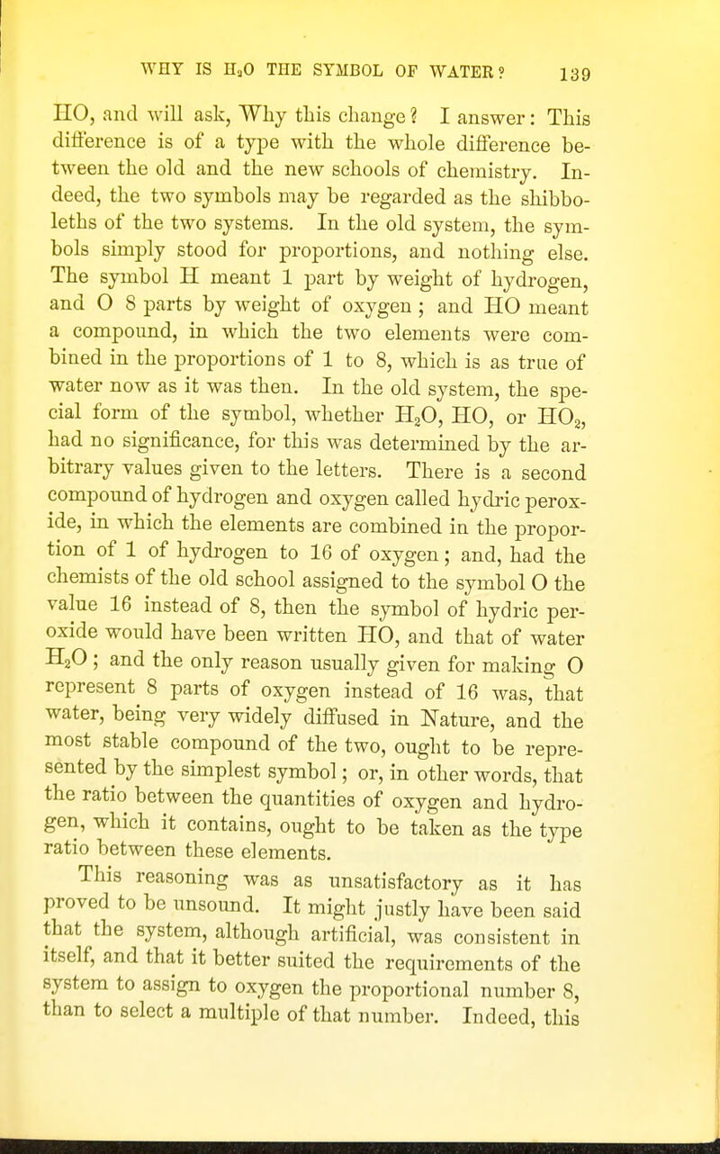 HO, and will ask, Why this change ? I answer: This difference is of a type with the whole difference be- tween the old and the new schools of chemistry. In- deed, the two symbols may be regarded as the shibbo- leths of the two systems. In the old system, the sym- bols simply stood for proportions, and nothing else. The symbol H meant 1 part by weight of hydrogen, and O 8 parts by weight of oxygen ; and HO meant a compound, in which the two elements were com- bined in the proportions of 1 to 8, which is as true of water now as it was then. In the old system, the spe- cial form of the symbol, whether HgO, HO, or HOa, had no significance, for this was determined by the ar- bitrary values given to the letters. There is a second compound of hydrogen and oxygen called hydric perox- ide, in which the elements are combined in the propor- tion of 1 of hydrogen to 16 of oxygen; and, had the chemists of the old school assigned to the symbol O the value 16 instead of 8, then the symbol of hydric per- oxide would have been written HO, and that of water HjO ; and the only reason usually given for making 0 represent 8 parts of oxygen instead of 16 was, that water, being very widely diffused in Nature, and the most stable compound of the two, ought to be repre- sented by the simplest symbol; or, in other words, that the ratio between the quantities of oxygen and hydro- gen, which it contains, ought to be taken as the type ratio between these elements. This reasoning was as unsatisfactory as it has proved to be unsound. It might justly have been said that the system, although artificial, was consistent in itself, and that it better suited the requirements of the system to assign to oxygen the proportional number 8, than to select a multiple of that number. Indeed, this