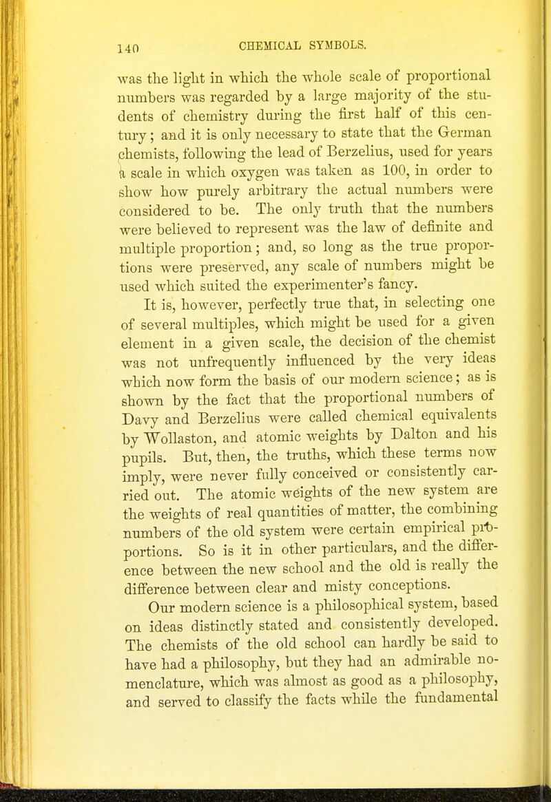 was the liglit in which the whole scale of proportional numbers was regarded by a large majority of the stu- dents of chemistry during the first half of this cen- tiuy; and it is only necessary to state that the German phemists, following the lead of Berzelius, used for years a scale in which oxygen was taken as 100, in order to show how purely arbitrary the actual numbers were considered to be. The only truth that the numbers were believed to represent was the law of definite and multiple proportion; and, so long as the true propor- tions were preserved, any scale of numbers might be used which suited the experimenter's fancy. It is, however, perfectly true that, in selecting one of several multiples, which might be used for a given element in a given scale, the decision of the chemist was not unfrequently influenced by the very ideas which now form the basis of our modem science; as is shown by the fact that the proportional numbers of Davy and Berzelius were called chemical equivalents by Wollaston, and atomic weights by Dalton and his pupils. But, then, the truths, which these terms now imply, were never fully conceived or consistently car- ried out. The atomic weights of the new system are the weights of real quantities of matter, the combining numbers of the old system were certain empirical pit)- portions. So is it in other particulars, and the differ- ence between the new school and the old is really the difference between clear and misty conceptions. Our modern science is a philosophical system, based on ideas distinctly stated and consistently developed. The chemists of the old school can hardly be said to have had a philosophy, but they had an admirable no- menclature, which was almost as good as a philosophy, and served to classify the facts while the fundamental