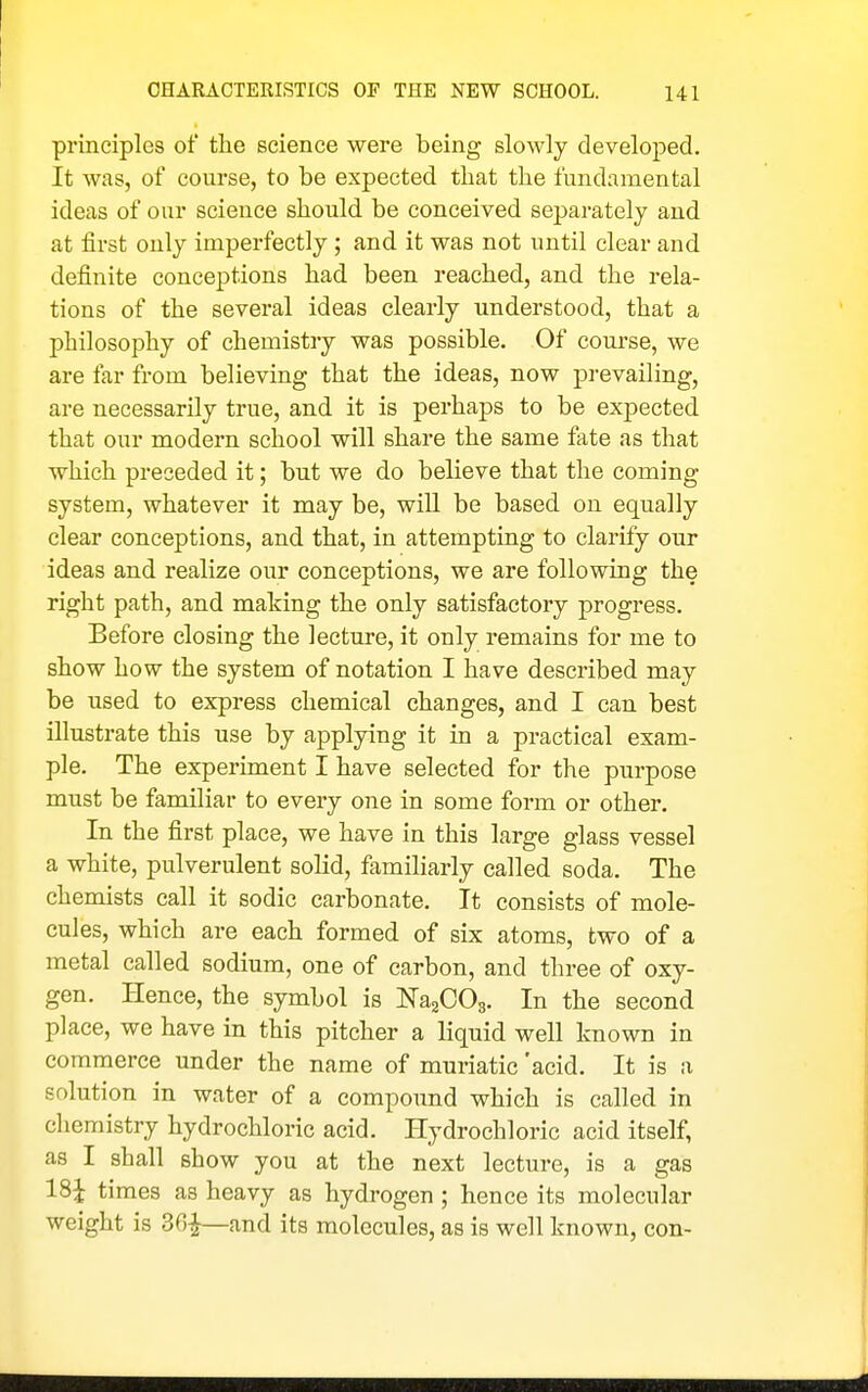 principles of the science were being slowly developed. It was, of course, to be expected that the fundamental ideas of our science should be conceived separately and at first only imperfectly ; and it was not until clear and definite conceptions had been reached, and the rela- tions of the several ideas clearly understood, that a philosophy of chemistry was possible. Of course, we are far from believing that the ideas, now prevailing, are necessarily true, and it is perhaps to be expected that our modern school will share the same fate as that which preceded it; but we do believe that the coming system, whatever it may be, will be based on equally clear conceptions, and that, in attempting to clarify our ideas and realize our conceptions, we are following the right path, and making the only satisfactory progress. Before closing the lecture, it only remains for me to show how the system of notation I have described may be used to express chemical changes, and I can best illustrate this use by applying it in a practical exam- ple. The experiment I have selected for the purpose must be familiar to every one in some form or other. In the first place, we have in this large glass vessel a white, pulverulent solid, familiarly called soda. The chemists call it sodic carbonate. It consists of mole- cules, which are each formed of six atoms, two of a metal called sodium, one of carbon, and three of oxy- gen. Hence, the symbol is NaaCOg. In the second place, we have in this pitcher a liquid well known in commerce under the name of muriatic 'acid. It is a solution in water of a compound which is called in chemistry hydrochloric acid. Hydrochloric acid itself, as I shall show you at the next lecture, is a gas 18^ times as heavy as hydrogen ; hence its molecular weight is 36^—and its molecules, as is well known, con-