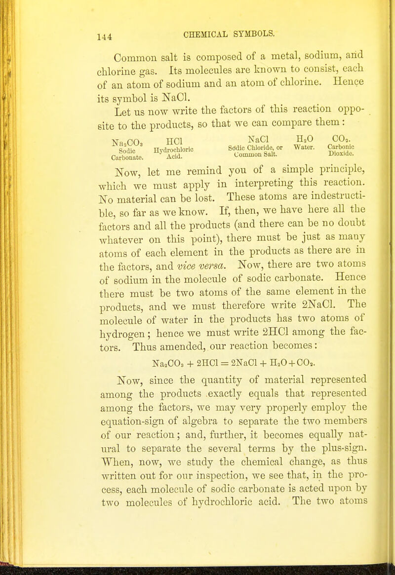 Common salt is composed of a metal, sodium, arid chlorine gas. Its molecules are known to consist, each of an atom of sodium and an atom of chlorine. Hence its symbol is NaCl. Let us now write the factors of this reaction oppo- site to the products, so that we can compare them: NTm OOq HOI NaCl H2O CO3. Sodic Hydrochloric Sddic Chloride or Water. Carbonic Carbonate. Acid. Common Salt. Diox.de. Now, let me remind you of a simple principle, which we must apply in interpreting this reaction. No material can be lost. These atoms are indestructi- ble, so far as we know. If, then, we have here aU the factors and all the products (and there can be no doubt whatever on this point), there must be just as many atoms of each element in the products as there are in the factors, and vice versa. Now, there are two atoms of sodium in the molecule of sodic carbonate. Hence there must be two atoms of the same element in the products, and we must therefore write SNaCl. The molecule of water in the products has two atoms of hydrogen; hence we must write 2HC1 among the fac- tors. Thus amended, our reaction becomes: ]Sra20O3 4- 2H01 = 2Na01 + HaO-f-00,. Now, since the quantity of material represented among the products .exactly equals that represented among the factors, we may very properly employ the ecjuation-sign of algebra to separate the two members of our reaction; and, further, it becomes equally nat- ural to separate the several terms by the plus-sign. When, now, we study the chemical change, as thus written out for our inspection, we see that, in the pro- cess, each molecule of sodic carbonate is acted upon by two molecules of hydrochloric acid. The two atoms