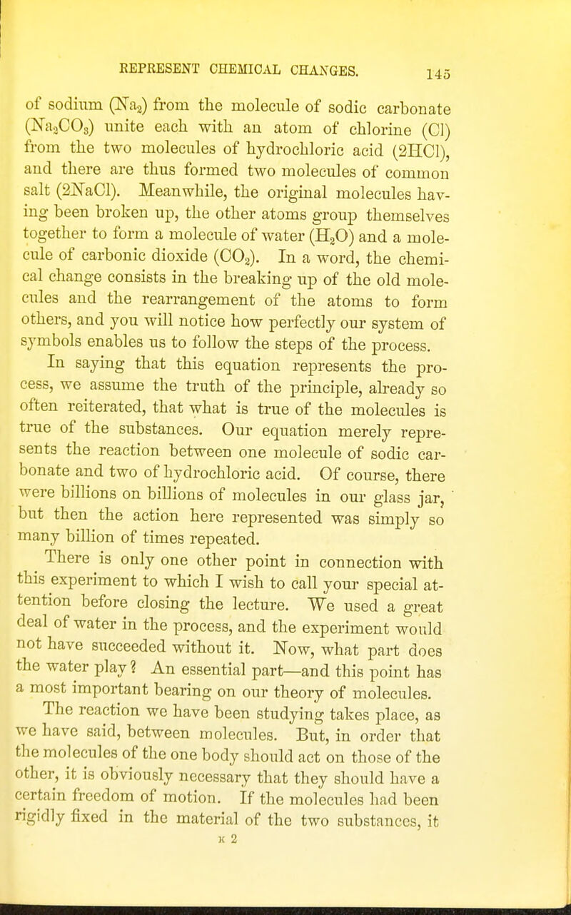 REPRESENT CHEMICAL CHANGES. of sodium (JSTag) from the molecule of sodic carbonate (NaoCOg) unite each with an atom of chlorine (CI) from the two molecules of hydrochloric acid (2HC1), and there are thus formed two molecules of common salt (ai^TaCl). Meanwhile, the original molecules hav- ing been broken up, the other atoms group themselves together to form a molecule of water (HgO) and a mole- cule of carbonic dioxide (CO3). In a word, the chemi- cal change consists in the breaking up of the old mole- cules and the rearrangement of the atoms to form others, and you will notice how perfectly our system of symbols enables us to follow the steps of the process. In saying that this equation represents the pro- cess, we assume the truth of the prmciple, ah-eady so often reiterated, that what is true of the molecules is true of the substances. Our equation merely repre- sents the reaction between one molecule of sodic car- bonate and two of hydrochloric acid. Of course, there were billions on billions of molecules in our glass jar, but then the action here represented was simply so many billion of times repeated. There is only one other point in connection with this experiment to which I wish to call your special at- tention before closing the lecture. We used a great deal of water in the process, and the experiment would not have succeeded without it. Now, what part does the water play ? An essential part—and this point has a most important bearing on our theory of molecules. The reaction we have been studying takes place, as we have said, between molecules. But, in order that the molecules of the one body should act on those of the other, it is obviously necessary that they should have a certain freedom of motion. If the molecules had been rigidly fixed in the material of the two substances, it 3c 2