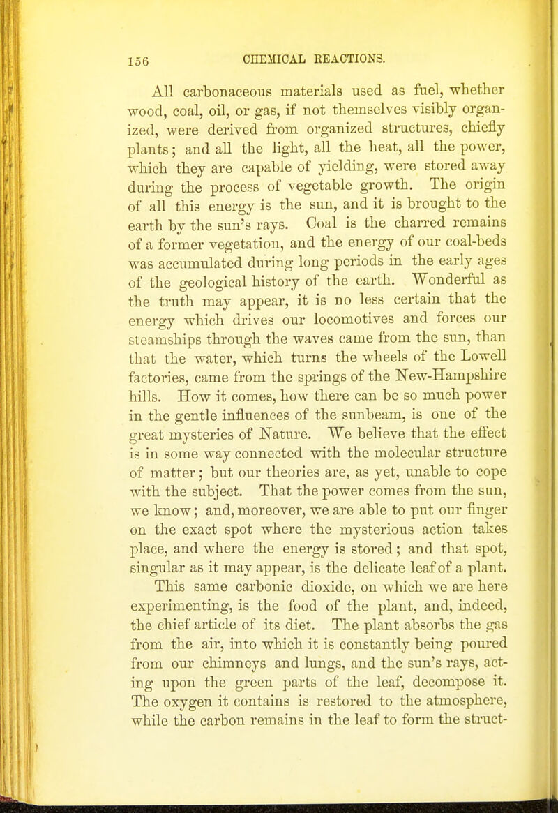 All carbonaceous materials used as fuel, whetlier wood, coal, oil, or gas, if not themselves visibly organ- ized, were derived from organized structures, chiefly plants; and aU the light, all the heat, all the power, which they are capable of yielding, were stored away during the process of vegetable growth. The origin of all this energy is the sun, and it is brought to the earth by the sun's rays. Coal is the charred remains of a former vegetation, and the energy of our coal-beds was accumulated during long periods in the early ages of the geological history of the earth. Wonderful as the truth may appear, it is no less certain that the energy which drives our locomotives and forces om* steamships through the waves came from the sun, than that the water, which turns the wheels of the Lowell factories, came from the springs of the New-Hampshire hills. How it comes, how there can be so much power in the gentle influences of the sunbeam, is one of the great mysteries of Nature. We believe that the eflect is in some way connected with the molecular structure of matter; but our theories are, as yet, unable to cope with the subject. That the power comes from the sun, we know; and, moreover, we are able to put our finger on the exact spot where the mysterious action takes place, and where the energy is stored; and that spot, singular as it may appeal-, is the delicate leaf of a plant. This same carbonic dioxide, on which we are here experimenting, is the food of the plant, and, indeed, the chief article of its diet. The plant absorbs the gas from the air, into which it is constantly being poured from our chimneys and lungs, and the sun's rays, act- ing upon the green parts of the leaf, decompose it. The oxygen it contains is restored to the atmosphere, while the carbon remains in the leaf to form the struct-