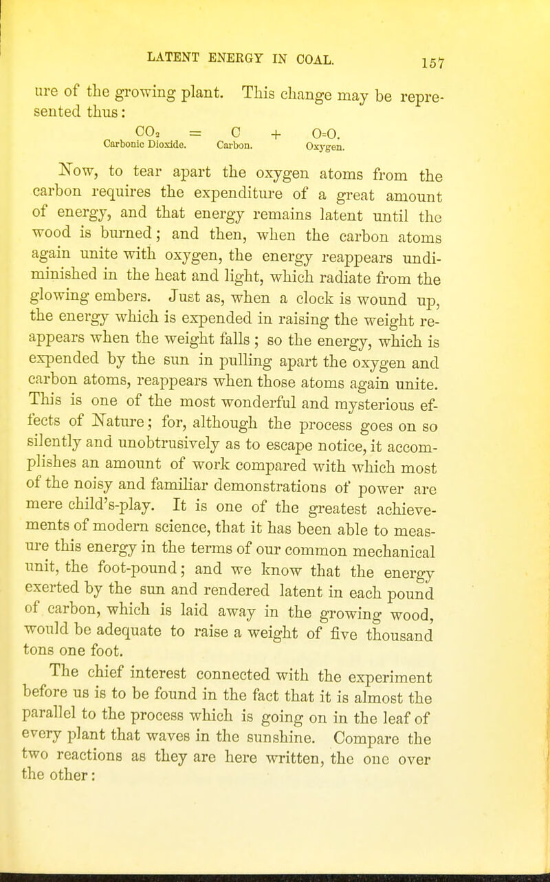 LATENT ENERGY IN COAL. lire of the growing plant. This change may be repre- sented thus: CO, = C + 0=0. Carbonio Dioxido. Carbon. Oxj-gen. Now, to tear apart the oxygen atoms from the carbon requires the expenditure of a great amount of energy, and that energy remains latent until the wood is bm-ned; and then, when the carbon atoms again unite with oxygen, the energy reappears undi- minished in the heat and light, which radiate from the glowing embers. Just as, when a clock is wound up, the energy which is expended in raising the weight re- appears when the weight falls ; so the energy, which is expended by the sun in pulling apart the oxygen and carbon atoms, reappears when those atoms again unite. This is one of the most wonderful and mysterious ef- fects of Natui-e; for, although the process goes on so silently and unobtrusively as to escape notice, it accom- plishes an amount of work compared with which most of the noisy and familiar demonstrations of power are mere child's-play. It is one of the greatest achieve- ments of modern science, that it has been able to meas- ure this energy in the terms of our common mechanical unit, the foot-pound; and we know that the energy exerted by the sun and rendered latent in each pound of carbon, which is laid away in the growing wood, would be adequate to raise a weight of five thousand tons one foot. The chief interest connected with the experiment before us is to be found in the fact that it is almost the parallel to the process which is going on in the leaf of every plant that waves in the sunshine. Compare the two reactions as they are here written, the one over the other: