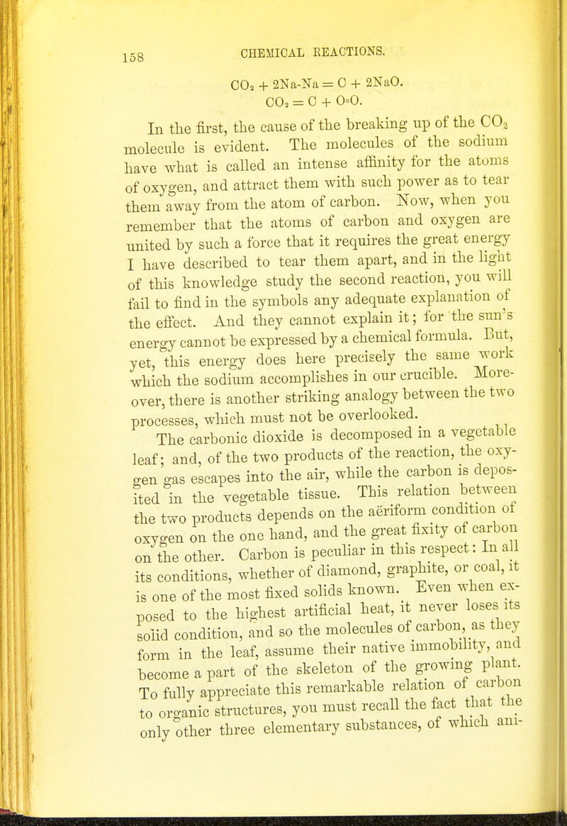 OO2 + 2Na-Na = 0 + 2NaO. GO. = C + 0=0. In the first, the cause of the breaking up of the CO2 molecule is evident. The molecules of the sodium have what is called an intense affinity for the atoms of oxygen, and attract them with such power as to tear them away from the atom of carbon. Now, when you remember that the atoms of carbon and oxygen are united by such a force that it requires the great energy I have described to tear them apart, and in the light of this knowledge study the second reaction, you will fail to find in the symbols any adequate explanation of the efiect. And they cannot explain it; for the sun's energy cannot be expressed by a chemical formula. But, yet, this energy does here precisely the same work which the sodium accomplishes in our crucible. More- over, there is another striking analogy between the two processes, which must not be overlooked. The carbonic dioxide is decomposed in a vegetable leaf - and, of the two products of the reaction, the oxy- gen gas escapes into the aii-, while the carbon is depos- fted in the vegetable tissue. This relation between the two products depends on the aeriform condition of oxygen on the one hand, and the great fixity of carbon on the other. Carbon is peculiar in this respect: In all its conditions, whether of diamond, graphite, or coal, it is one of the most fixed soHds known. Even when ex- posed to the highest artificial heat, it never loses its solid condition, and so the molecules of carbon as they form in the leaf, assume their native immobility, and become a part of the skeleton of the growing plant. To fully appreciate this remarkable relation ot carbon to organic structures, you must recall the fact that the only other three elementary substances, of which am-