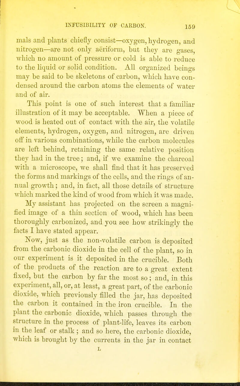 INFUSIBILITY OP CARBON. mals and plants chiefly consist—oxygen, hydrogen, and nitrogen—are not only aeriform, but they are gases, which no amount of pressure or cold is able to reduce to the liquid or solid condition. All organized beings may be said to be skeletons of carbon, M'hich have con- densed around the carbon atoms the elements of water and of air. This point is one of such interest that a familiar illustration of it may be acceptable. When a -piece of wood is heated out of contact with the air, the volatile elements, hydrogen, oxygen, and nitrogen, are driven off in various combinations, while the carbon molecules are left behind, retaining the same relative position they had in the tree; and, if we examine the charcoal with a microscope, we shall find that it has preserved the forms and markings of the cells, and the rings of an- nual growth; and, in fact, all those details of structure which marked the kind of wood from which it was made. My assistant has projected on the screen a magni- fied image of a thin section of wood, which has been thoroughly carbonized, and you see how strikingly the facts I have stated appear, Now, just as the non-volatile carbon is deposited from the carbonic dioxide in the cell of the plant, so in our experiment is it deposited in the crucible. Both of the products of the reaction are to a great extent fixed, but the carbon by far the most so; and, in this experiment, all, or, at least, a great part, of the carbonic dioxide, which previously filled the jar, has deposited the carbon it contained in the iron crucible. In the plant the carbonic dioxide, which passes through the structure in the process of plant-life, leaves its carbon in the leaf or stalk ; and so here, the carbonic dioxide, which is brought by the currents in the jar in contact L