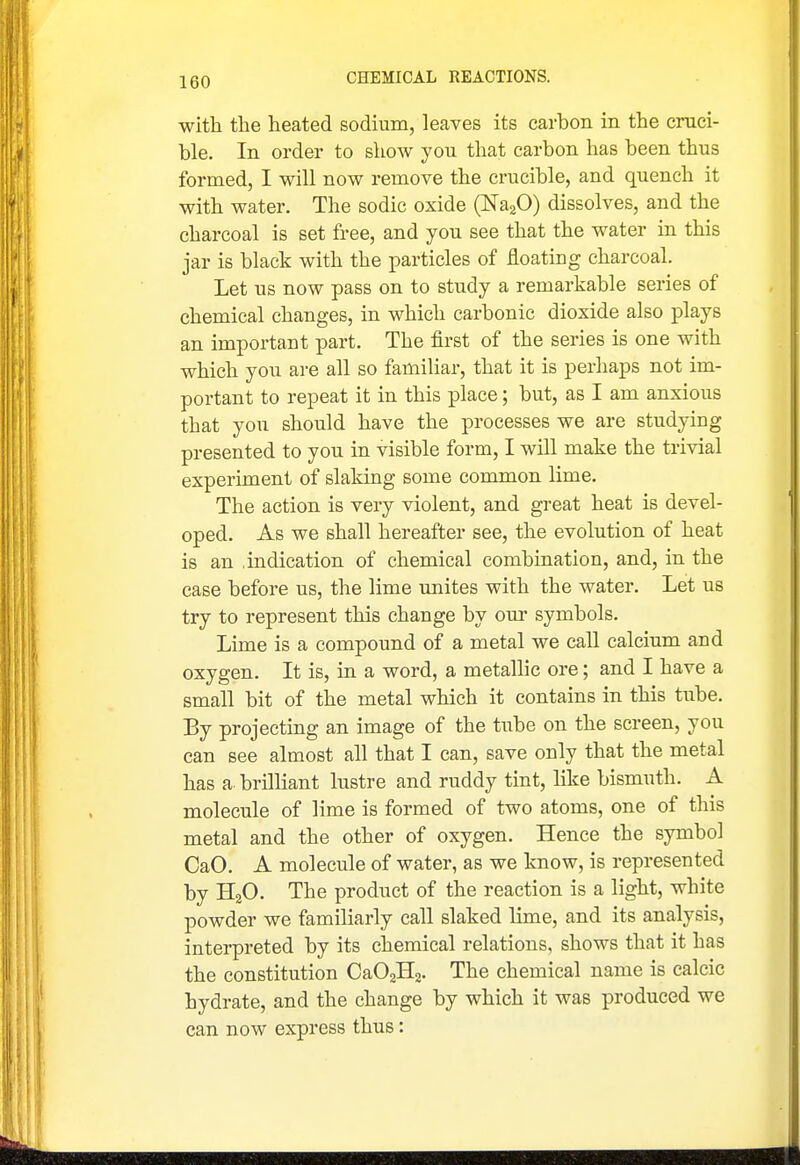 with the heated sodium, leaves its carbon in the cruci- ble. In order to show you that carbon has been thus formed, I will now remove the crucible, and quench it with water. The sodic oxide (NajO) dissolves, and the charcoal is set free, and you see that the water in this jar is black with the particles of floating charcoal. Let us now pass on to study a remarkable series of chemical changes, in which carbonic dioxide also plays an important part. The first of the series is one with which you are all so familiar, that it is perhaps not im- portant to repeat it in this place; but, as I am anxious that you should have the processes we are studying presented to you in visible form, I will make the trivial experiment of slaking some common lime. The action is very violent, and great heat is devel- oped. As we shall hereafter see, the evolution of heat is an indication of chemical combination, and, in the case before us, the lime unites with the water. Let us try to represent this change by oui- symbols. Lime is a compound of a metal we call calcium and oxygen. It is, in a word, a metallic ore; and I have a small bit of the metal which it contains in this tube. By projecting an image of the tube on the screen, you can see almost all that I can, save only that the metal has a. brilliant lustre and ruddy tint, like bismuth. A molecule of lime is formed of two atoms, one of this metal and the other of oxygen. Hence the symbol CaO. A molecule of water, as we know, is represented by HaO. The product of the reaction is a light, white powder we familiarly call slaked lime, and its analysis, interpreted by its chemical relations, shows that it has the constitution CaOgHa. The chemical name is calcic hydrate, and the change by which it was produced we can now express thus: