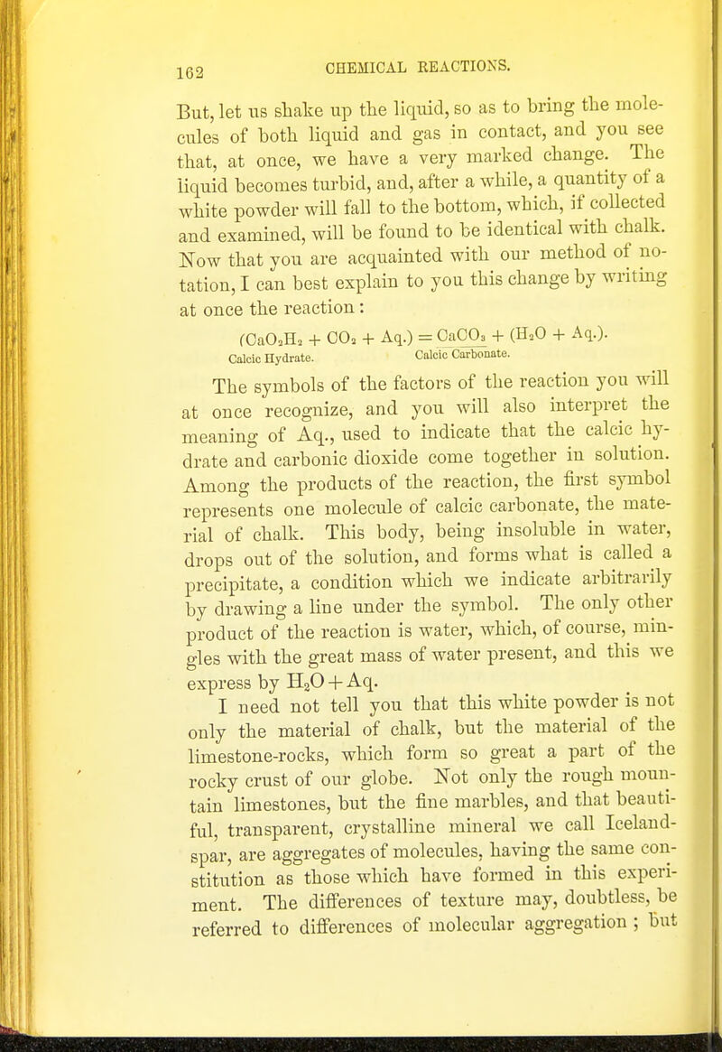 But, let ITS shake up the liquid, so as to bring the mole- cules of both liquid and gas in contact, and you see that, at once, we have a very marked change. The liquid becomes turbid, and, after a while, a quantity of a white powder will fall to the bottom, which, if collected and exammed, will be found to be identical with chalk. Now that you are acquainted with our method of no- tation, I can best explain to you this change by writing at once the reaction: fCaO.H. + 00. + Aq.) = CaOO, -t- (H.O + Aq.). Calcic Hydrate. Calcic Carbonate. The symbols of the factors of the reaction you will at once recognize, and you will also interpret the meaning of Aq., used to indicate that the calcic hy- drate and carbonic dioxide come together in solution. Among the products of the reaction, the first symbol represents one molecule of calcic carbonate, the mate- rial of chalk. This body, being insoluble in water, drops out of the solution, and forms what is called a precipitate, a condition which we indicate arbitrarily by drawing a line under the symbol. The only other product of the reaction is water, which, of course, min- gles with the great mass of water present, and this we express by HgO + Aq. I need not tell you that this white powder is not only the material of chalk, but the material of the limestone-rocks, which form so great a part of the rocky crust of our globe. Not only the rough moun- tain limestones, but the fine marbles, and that beauti- ful, transparent, crystalline mineral we call Iceland- spar, are aggregates of molecules, having the same con- stitution as those which have formed in this experi- ment. The difierences of texture may, doubtless, be referred to difierences of molecular aggregation ; but