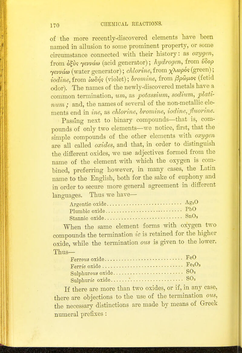 of the more recently-discovered elements liave been named in allusion to some prominent property, or some cii-cumstance connected witli their history: as oxrjgen, from o^u? 7ei'va&) (acid generator); hydrogen, from vhop (water generator); chlorine, from x>^(^po'i (green); iodine,iYom tcoS??? (violet); hromine, from /3pw/io? (fetid odor). The names of the newly-discovered metals have a common termination, um, as potassium, sodium, plati- num ; and, the names of several of the non-metallic ele- ments end in ine, as chlorine, hroviine, iodine, flwrine. Passing next to binary compoimds—that is, com- poimds of only two elements—we notice, first, that the simple compomids of the other elements with oxygen are all called oxides, and that, in order to distinguish the different oxides, we use adjectives formed from the name of the element with which the oxygen is com- bined, preferring however, in many cases, the Latin name to the English, both for the sake of euphony and in order to secure more general agreement in different languages. Thus we have— Argentic oxide -^g^^ Plumbic oxide Stannic oxide When the same element forms with oxygen two compounds the termination ic is retained for the higher oxide, while the termination ons is given to the lower. Thus— Ferrous oxide -^^^ Ferric oxide FeaOs Sulphurows oxide SO3 Sulphuric oxide ' SO3 If there are more than two oxides, or if, in any case, there are objections to the use of the termination ous, the necessary distinctions are made by means of Greek numeral prefixes :