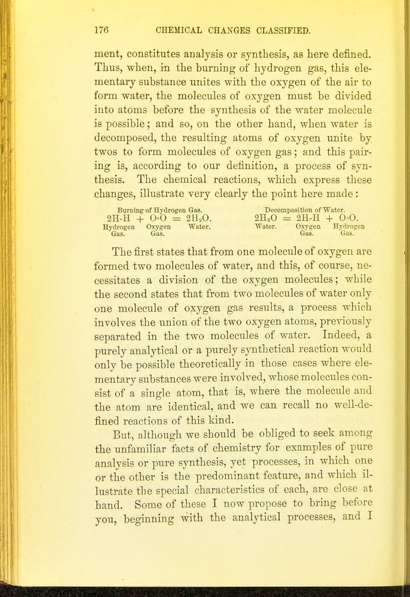 ment, constitutes analysis or synthesis, as here defined. Thus, when, in the burning of hydrogen gas, this ele- mentary substance unites with the oxygen of the air to form water, the molecules of oxygen must be divided into atoms before the synthesis of the water molecule is possible; and so, on the other hand, when water is decomposed, the resulting atoms of oxygen unite by twos to form molecules of oxygen gas; and this pair- ing is, according to our definition, a process of syn- thesis. The chemical reactions, which express these changes, illustrate very clearly the point here made: BTirning of Hydrogen Gas. Decomposition of Water. 2H-H + 0=0 = 2H2O. 2H3O = 2H-H + 0=0. Hydrogen Oxygen Water. Water. Oxygen Hydrogen Gas. Gas. Gas. Gas. The first states that from one molecule of oxygen are formed two molecules of water, and this, of course, ne- cessitates a division of the oxygen molecules; while the second states that from two molecules of water only one molecule of oxygen gas results, a process which involves the union of the two oxygen atoms, previously separated in the two molecules of water. Indeed, a purely analytical or a purely synthetical reaction would only be possible theoretically in those cases where ele- mentary substances were involved, whose molecules con- sist of a single atom, that is, where the molecule and the atom are identical, and we can recall no well-de- fined reactions of this kind. But, although we should be obliged to seek among the unfamiliar facts of chemistry for examples of pure analysis or pure synthesis, yet processes, in which one or the other is the predominant featm-e, and which il- lustrate the special characteristics of each, are close at hand. Some of these I now propose to bring before you, beginning with the analytical processes, and I