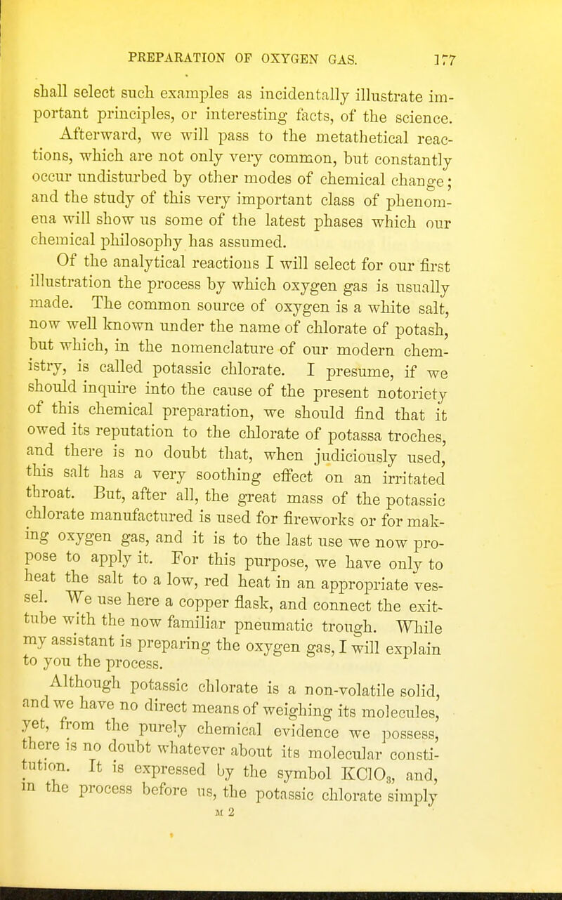 shall select siicli examples as incidentally illustrate im- portant principles, or interesting facts, of the science. Afterward, we will pass to the metathetical reac- tions, which are not only very common, but constantly occur undisturbed by other modes of chemical change; and the study of this very important class of phenom- ena will show us some of the latest phases which our chemical pliilosophy has assumed. Of the analytical reactions I will select for our first illustration the process by which oxygen gas is usually made. The common source of oxygen is a white salt, now well Icnown under the name of chlorate of potash, but which, in the nomenclature of our modern chem- istry, is called potassic chlorate. I presume, if we should inquire into the cause of the present notoriety of this chemical preparation, we should find that it owed its reputation to the chlorate of potassa troches, and there is no doubt that, when judiciously used,' this salt has a very soothing efi'ect on an irritated throat. But, after all, the great mass of the potassic chlorate manufactured is used for fireworks or for mak- ing oxygen gas, and it is to the last use we now pro- pose to apply it. For this purpose, we have only to heat the salt to a low, red heat in an appropriate ves- sel. We use here a copper flask, and connect the exit- tube with the now familiar pneumatic trough. While my assistant is preparing the oxygen gas, I will explain to you the process. Although potassic chlorate is a non-volatile solid, and we have no direct means of weighing its molecules, yet, from the purely chemical evidence we possess, there is no doubt whatever about its molecular consti- tution. It IS expressed by the symbol KClOg, and, m the process before us, the potassic chlorate simply Ji 2