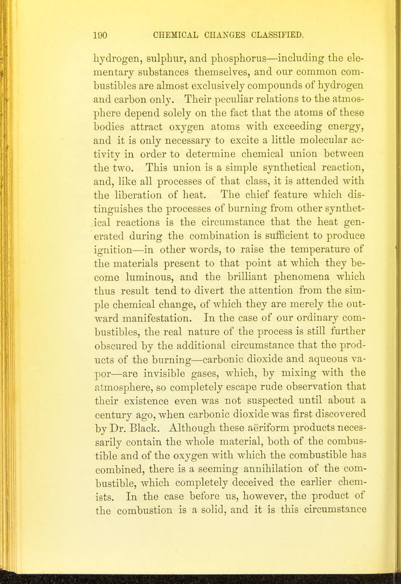 hydrogen, sulphur, and phosphorus—inchiding the ele- mentary substances themselves, and our common com- hustibles are almost exclusively compounds of hydrogen and carbon only. Their peculiar relations to the atmos- phere depend solely on the fact that the atoms of these bodies attract oxygen atoms with exceeding energy, and it is only necessary to excite a little molecular ac- tivity in order to determine chemical union between the two. This union is a simple synthetical reaction, and, like all processes of that class, it is attended with the liberation of heat. The chief feature which dis- tinguishes the processes of burning from other synthet- ical reactions is the circumstance that the heat gen- erated during the combination is sufficient to produce ignition—in other words, to raise the temperature of the materials present to that point at which they be- come luminous, and the brilliant phenomena which thus result tend to divert the attention from the sim- ple chemical change, of which they are merely the out- ward manifestation. In the case of our ordinary com- bustibles, the real nature of the process is still further obscured by the additional circumstance that the prod- ucts of the burning—carbonic dioxide and aqiieous va- por—are invisible gases, which, by mixing with the atmosphere, so completely escape rude observation that their existence even was not suspected until about a century ago, when carbonic dioxide was first discovered by Dr. Black. Although these aeriform products neces- sarily contain the whole material, both of the combus- tible and of the oxygen with which the combustible has combined, there is a seeming annihilation of the com- bustible, which completely deceived the earlier chem- ists. In the case before us, however, the product of the combustion is a solid, and it is this circumstance