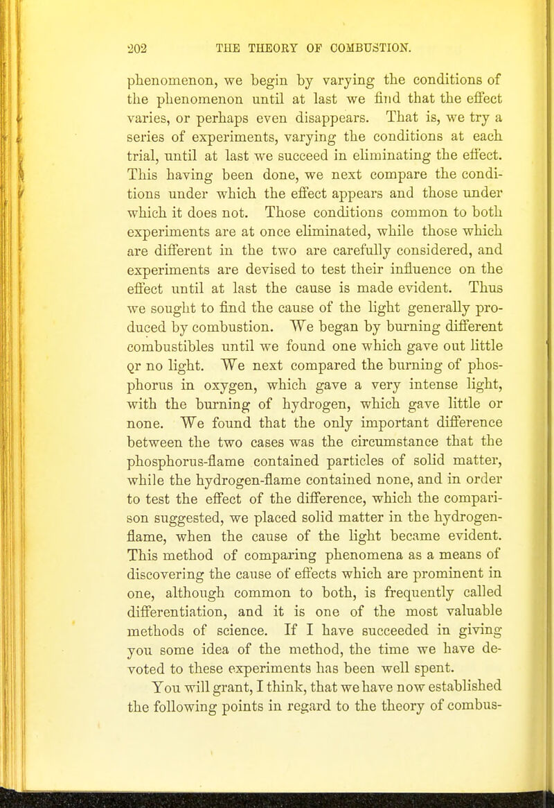 phenomenon, we begin by varying the conditions of the phenomenon until at last we find that the effect varies, or perhaps even disappears. That is, we try a sei'ies of experiments, varying the conditions at each trial, until at last we succeed in eliminating the effect. This having been done, we next compare the condi- tions under which the effect appears and those imder which it does not. Those conditions common to both experiments are at once eliminated, while those which are different in the two are carefully considered, and experiments are devised to test their influence on the effect until at last the cause is made evident. Thus we sought to find the cause of the light generally pro- duced by combustion. We began by burning different combustibles until we found one which gave out little Qr no light. We next compared the burning of phos- phorus in oxygen, which gave a very intense light, with the burning of hydrogen, which gave little or none. We found that the only important difference between the two cases was the circumstance that the phosphorus-flame contained particles of solid matter, while the hydrogen-flame contained none, and in order to test the effect of the difference, which the compari- son suggested, we placed solid matter in the hydrogen- flame, when the cause of the light became evident. This method of comparing phenomena as a means of discovering the cause of effects which are prominent in one, although common to both, is frequently called differentiation, and it is one of the most valuable methods of science. If I have succeeded in giving you some idea of the method, the time we have de- voted to these experiments has been well spent. You will grant, I think, that we have now established the following points in regard to the theory of combus-