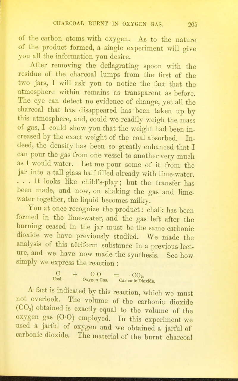 of the carbon atoms with oxygen. As to the nature of the product formed, a single experiment will give you all the information you desire. After removing the deflagrating spoon with the residue of the charcoal lumps from the first of the two jars, I will ask you to notice the fact that the atmosphere within remains as transparent as before. The eye can detect no evidence of change, yet all the charcoal that has disappeared has been taken up by this atmosphere, and, could we readily weigh the mass of gas, I could show you that the weight had been in- creased by the exact weight of the coal absorbed. In- deed, the density has been so greatly enhanced that I can pour the gas from one vessel to another very much as I would water. Let me pom- some of it from the jar into a tall glass half filled already with lime-water. . . . It looks like child's-play; but the transfer has been made, and now, on shaking the gas and lime- water together, the liquid becomes milky. You at once recognize the product: chalk has been formed in the lime-water, and the gas left after the burning ceased in the jar must be the same carbonic dioxide we have previously stadied. We made the analysis of this aeriform substance in a jDrevious lect- ure, and we have now made the synthesis. See how simply we express the reaction : C -f 0=0 = CO.. l.oal. Oxygen Gas. Carbonic Dioxide. A fact is indicated by this reaction, which we must not overlook. The volume of the carbonic dioxide (CO2) obtained is exactly equal to the volume of the oxygen gas (0=0) employed. In this experiment we used a jarful of oxygen and we obtained a jarful of carbonic dioxide. The material of the burnt charcoal