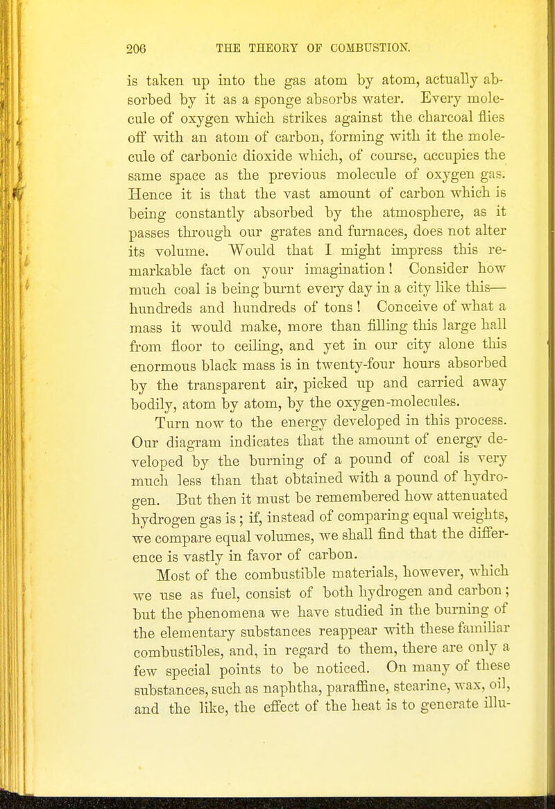 is taken up into the gas atom by atom, actually ab- sorbed by it as a sponge absorbs water. Every mole- cule of oxygen which strikes against the charcoal flies off with an atom of carbon, forming with it the mole- cule of carbonic dioxide which, of course, occupies the same space as the previous molecule of oxygen gas. Hence it is that the vast amount of carbon which is being constantly absorbed by the atmosphere, as it passes through our grates and furnaces, does not alter its volume. Would that I might impress this re- markable fact on yoiir imagination! Consider how much coal is being bm-nt every day in a city like this— hundreds and hundreds of tons ! Conceive of what a mass it would make, more than filling this large hall from floor to ceiling, and yet in our city alone this enormous black mass is in twenty-four hours absorbed by the transparent air, picked up and carried away bodily, atom by atom, by the oxygen-molecules. Turn now to the energy developed in this process. Our diagram indicates that the amount of energy de- veloped by the burning of a pound of coal is very much less than that obtained with a pound of hydro- gen. But then it must be remembered how attenuated hydrogen gas is; if, instead of comparing equal weights, we compare equal volumes, we shall find that the differ- ence is vastly in favor of carbon. Most of the combustible materials, however, which we use as fuel, consist of both hydi-ogen and carbon; but the phenomena we have studied in the burning of the elementary substances reappear with these familiar combustibles, and, in regard to them, there are only a few special points to be noticed. On many of these substances, such as naphtha, paraffine, stearine, wax, oil, and the like, the effect of the heat is to generate illu-