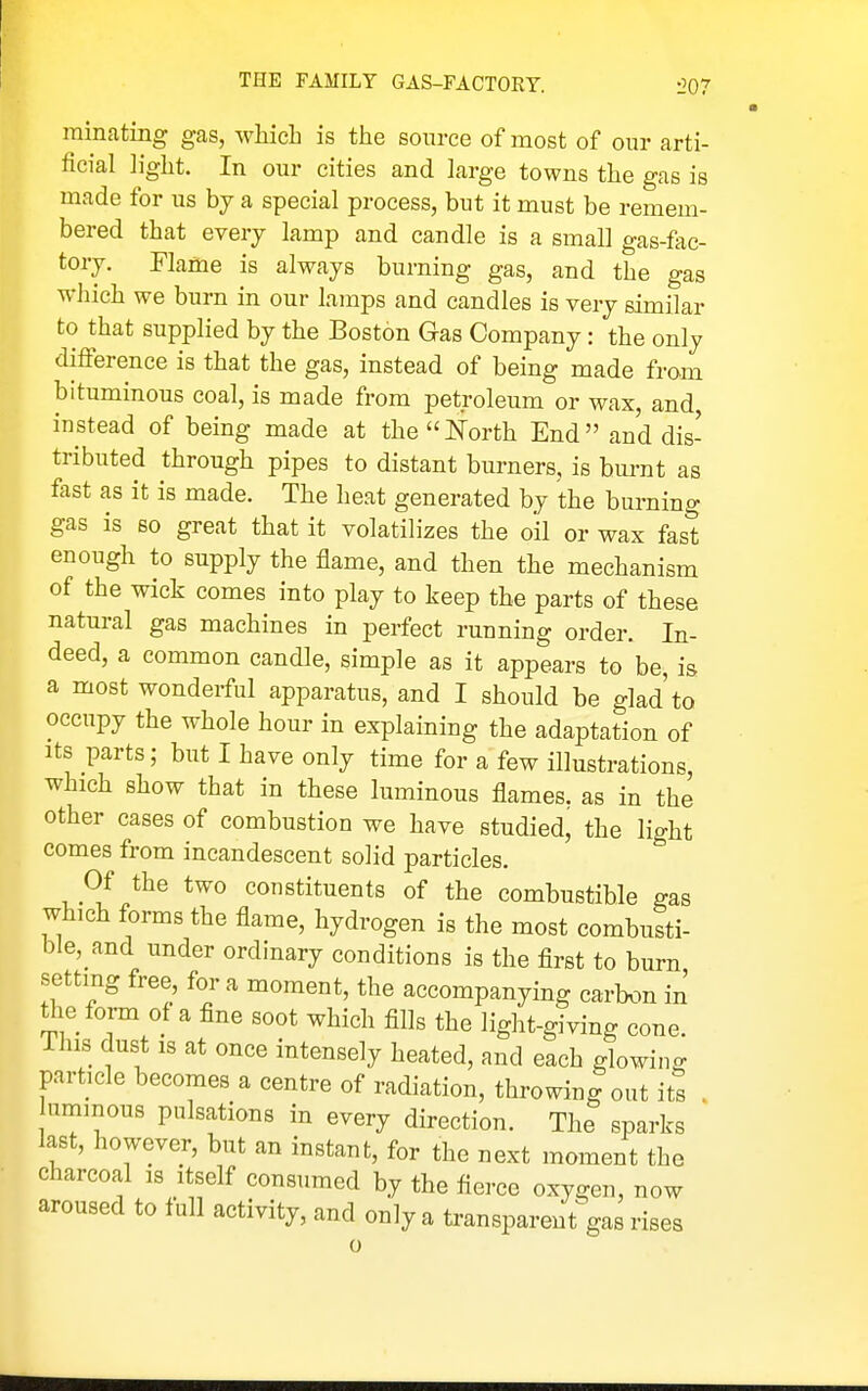 rainating gas, which is the source of most of our arti- ficial light. In our cities and large towns the gas is made for us by a special process, but it must be remem- bered that every lamp and candle is a small gas-fac- tory. Flame is always burning gas, and the gas which we burn in our lamps and candles is very similar to that supplied by the Boston Gas Company: the only difference is that the gas, instead of being made from bituminous coal, is made from petroleum or wax, and instead of being made at thei^'orth End and dis- tributed through pipes to distant burners, is burnt as fast as it is made. The heat generated by the burning gas is so great that it volatilizes the oil or wax fast enough to supply the flame, and then the mechanism of the wick comes into play to keep the parts of these natural gas machines in perfect running order. In- deed, a common candle, simple as it appears to be, is a most wonderful apparatus, and I should be glad to occupy the whole hour in explaining the adaptation of Its parts; but I have only time for a few illustrations, which show that in these luminous flames, as in the other cases of combustion we have studied, the light comes from incandescent solid particles. Of the two constituents of the combustible gas which forms the flame, hydrogen is the most combusti- ble, and under ordinary conditions is the first to burn setting free, for a moment, the accompanying carbon in tlie form of a fine soot which fills the light-giving cone, ihis dust is at once intensely heated, and each glowino- particle becomes a centre of radiation, throwing out its . nmmous pulsations in every direction. The sparks last, however, but an instant, for the next moment the charcoal is itself consumed by the fierce oxygen, now aroused to full activity, and only a transparentVs rises
