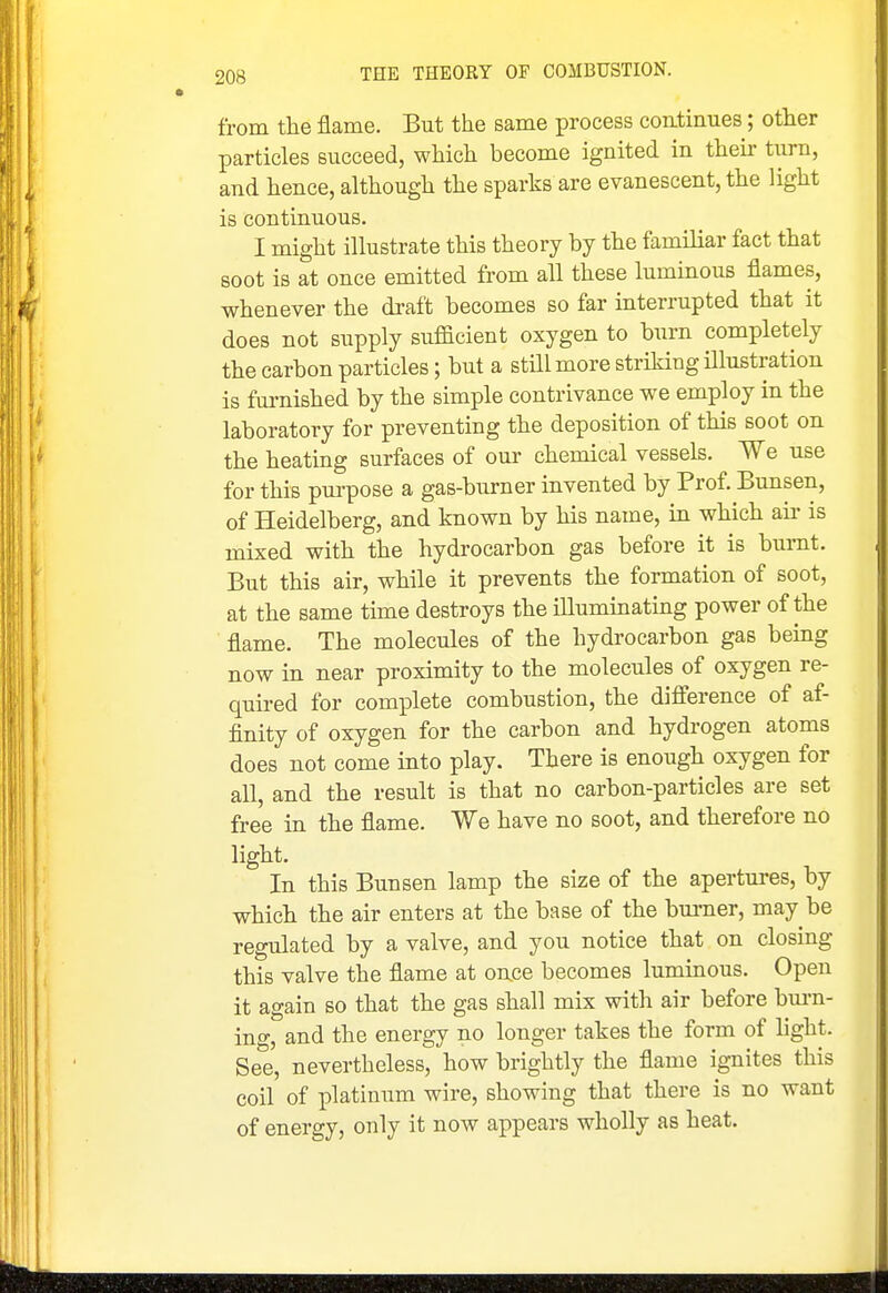 from the flame. But the same process continues; other particles succeed, which become ignited in then- turn, and hence, although the sparks are evanescent, the light is continuous. I might illustrate this theory by the familiar fact that soot is at once emitted from all these luminous flames, whenever the draft becomes so far interrupted that it does not supply suflacient oxygen to burn completely the carbon particles; but a still more striking illustration is fm-nished by the simple contrivance we employ in the laboratory for preventing the deposition of this soot on the heating surfaces of our chemical vessels. We use for this pui-pose a gas-bxirner invented by Prof. Bunsen, of Heidelberg, and known by his name, in which aii' is mixed with the hydrocarbon gas before it is burnt. But this air, while it prevents the formation of soot, at the same time destroys the illuminating power of the flame. The molecules of the hydrocarbon gas being now in near proximity to the molecules of oxygen re- quired for complete combustion, the difference of af- finity of oxygen for the carbon and hydrogen atoms does not come into play. There is enough oxygen for all, and the result is that no carbon-particles are set free in the flame. We have no soot, and therefore no light. In this Bunsen lamp the size of the apertures, by which the air enters at the base of the burner, may be regulated by a valve, and you notice that on closing this valve the flame at on.ce becomes luminous. Open it again so that the gas shall mix with air before bm-n- ing, and the energy no longer takes the form of light. See, nevertheless, how brightly the flame ignites this coil of platinum wire, showing that there is no want of energy, only it now appears wholly as heat.