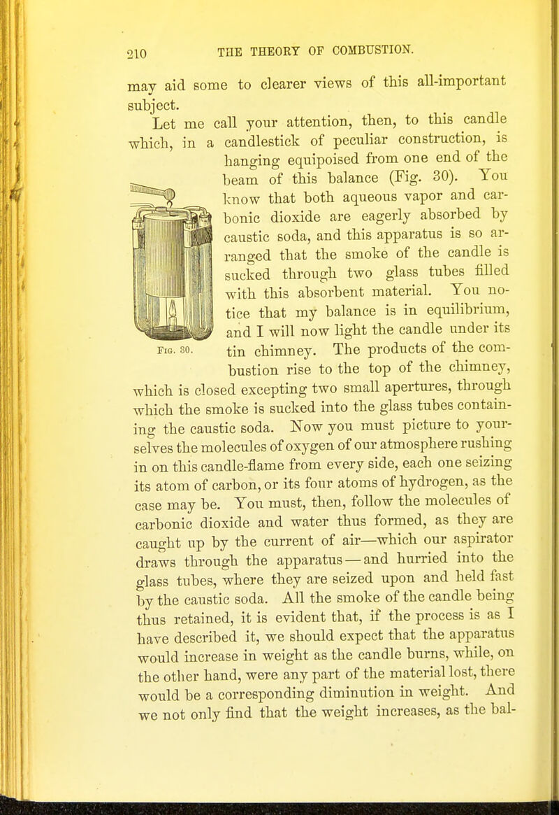 Fig. 30. may aid some to dearer views of this all-important subject. Let me call your attention, then, to this candle which, in a candlestick of peculiar construction, is hanging equipoised from one end of the beam of this balance (Fig. 30). You Icnow that both aqueous vapor and car- bonic dioxide are eagerly absorbed by caustic soda, and this apparatus is so ar- ranged that the smoke of the candle is sucked through two glass tubes filled with this absorbent material. You no- tice that my balance is in equilibrium, and I will now light the candle under its tin chimney. The products of the com- bustion rise to the top of the chimney, which is closed excepting two small apertui-es, through which the smoke is sucked into the glass tubes contain- ing the caustic soda. Now you must picture to yom-- seives the molecules of oxygen of our atmosphere rushing in on this candle-flame from every side, each one seizing its atom of carbon, or its four atoms of hydrogen, as the case may be. You must, then, follow the molecules of carbonic dioxide and water thus formed, as they are caught up by the current of air—which our aspirator draws through the apparatus — and hurried into the glass tubes, where they are seized upon and held fast by the caustic soda. All the smoke of the candle being thus retained, it is evident that, if the process is as I have described it, we should expect that the apparatus would increase in weight as the candle burns, while, on the other hand, were any part of the material lost, there would be a corresponding diminution in weight. And we not only find that the weight increases, as the bal-