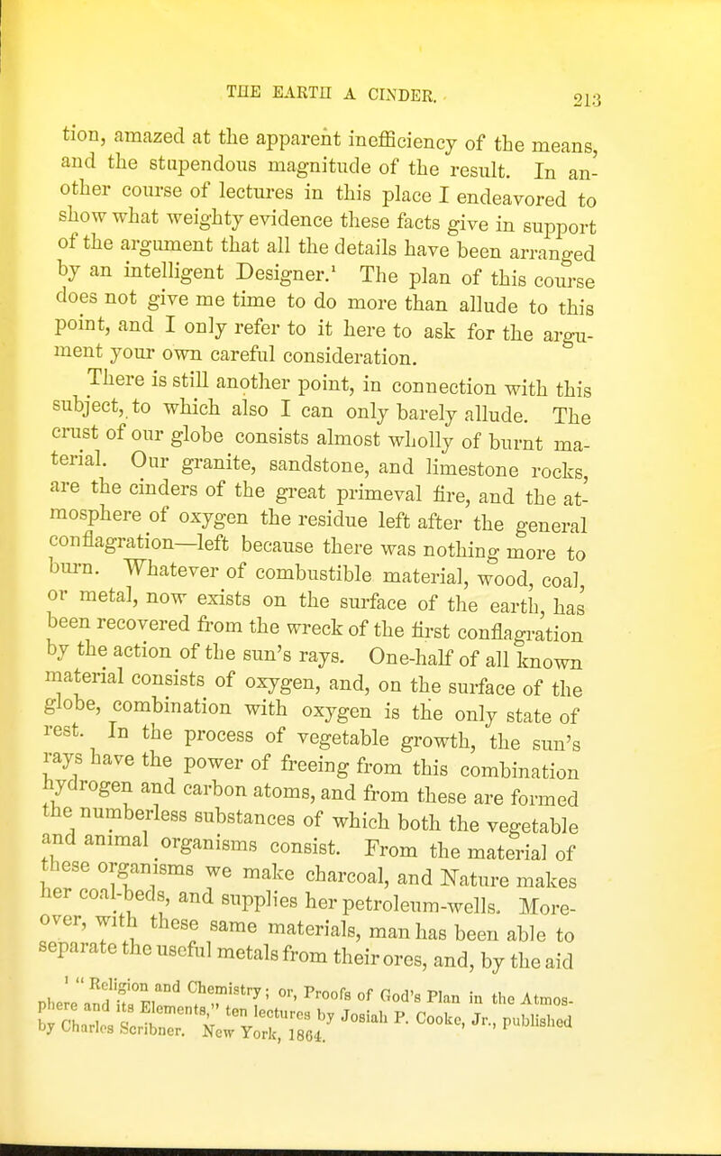 tion, amazed at the apparent inefficiency of the means and the stupendous magnitude of the result. In an- other course of lectures in this place I endeavored to show what weighty evidence these facts give in support of the argument that all the details have been arranged by an intelligent Designer.^ The plan of this course does not give me time to do more than allude to this point, and I only refer to it here to ask for the argu- ment your own careful consideration. There is stiH another point, in connection with this subject, to which also I can only barely allude. The crust of our globe consists almost wholly of burnt ma- terial. Our granite, sandstone, and limestone rocks, are the cinders of the great primeval fire, and the at- mosphere of oxygen the residue left after the general conflagration—left because there was nothing more to burn. Whatever of combustible material, wood, coal or metal, now exists on the surface of the earth, has been recovered ft-om the wreck of the first conflagration by the action of the sun's rays. One-hahP of all known material consists of oxygen, and, on the surface of the globe, eombmation with oxygen is the only state of rest. In the process of vegetable growth, the sun's rays have the power of freeing from this combination hydrogen and carbon atoms, and from these are formed the numberless substances of which both the vegetable and animal organisms consist. From the material of these organisms we make charcoal, and Nature makes her coal-beds and supplies her petroleum-wells. More- over, with these same materials, man has been able to separate the useful metals from their ores, and, by the aid