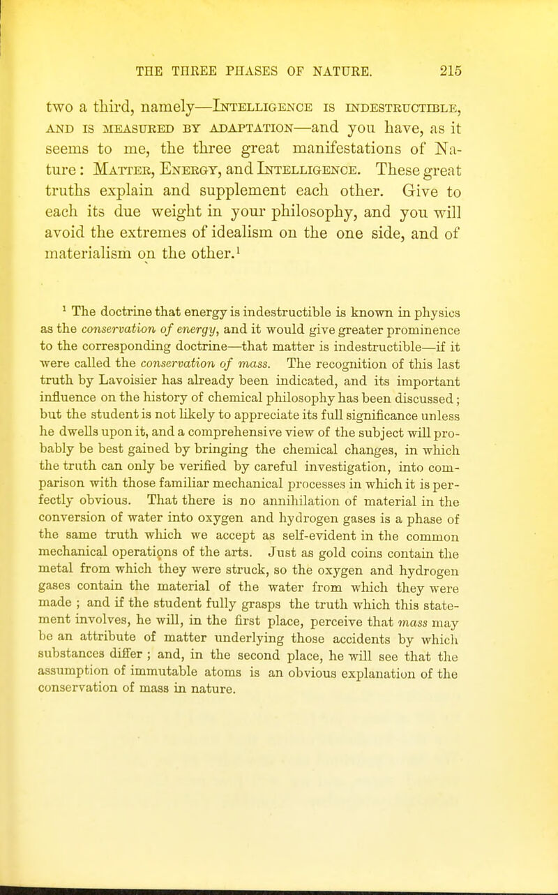 two a third, namely—Intelligence is mDESXRUCTiBLE, AND IS MEASUKED BY ADAPTATION—and you liave, as it seems to me, the three great manifestations of Na- ture : Matter, Energy, and Intelligence. These great truths explain and supplement each other. Give to each its due weight in your philosophy, and you will avoid the extremes of idealism on the one side, and of materialism on the other. ^ ^ The doctrine that energy is indestructible is known in physics as the conservation of energy, and it would give greater prominence to the corresponding doctrine—that matter is indestructible—if it were called the conservation of mass. The recognition of this last truth by Lavoisier has already been indicated, and its important influence on the history of chemical philosophy has been discussed; but the student is not likely to appreciate its full significance unless he dwells upon it, and a comprehensive view of the subject will pro- bably be best gained by bringing the chemical changes, in which the truth can only be verified by careful investigation, iuto com- parison with those familiar mechanical processes in which it is per- fectly obvious. That there is no annihilation of material in the conversion of water into oxygen and hydrogen gases is a phase of the same truth wliich we accept as self-evident in the common mechanical operati9ns of the arts. Just as gold coins contain the metal from which they were struck, so the oxygen and hydrogen gases contain the material of the water from which they were made ; and if the student fully grasps the truth which this state- ment involves, he will, in the first place, perceive that mass may be an attribute of matter underlying those accidents by which substances differ ; and, in the second place, he will see that the assumption of immutable atoms is an obvious explanation of the conservation of mass in nature.