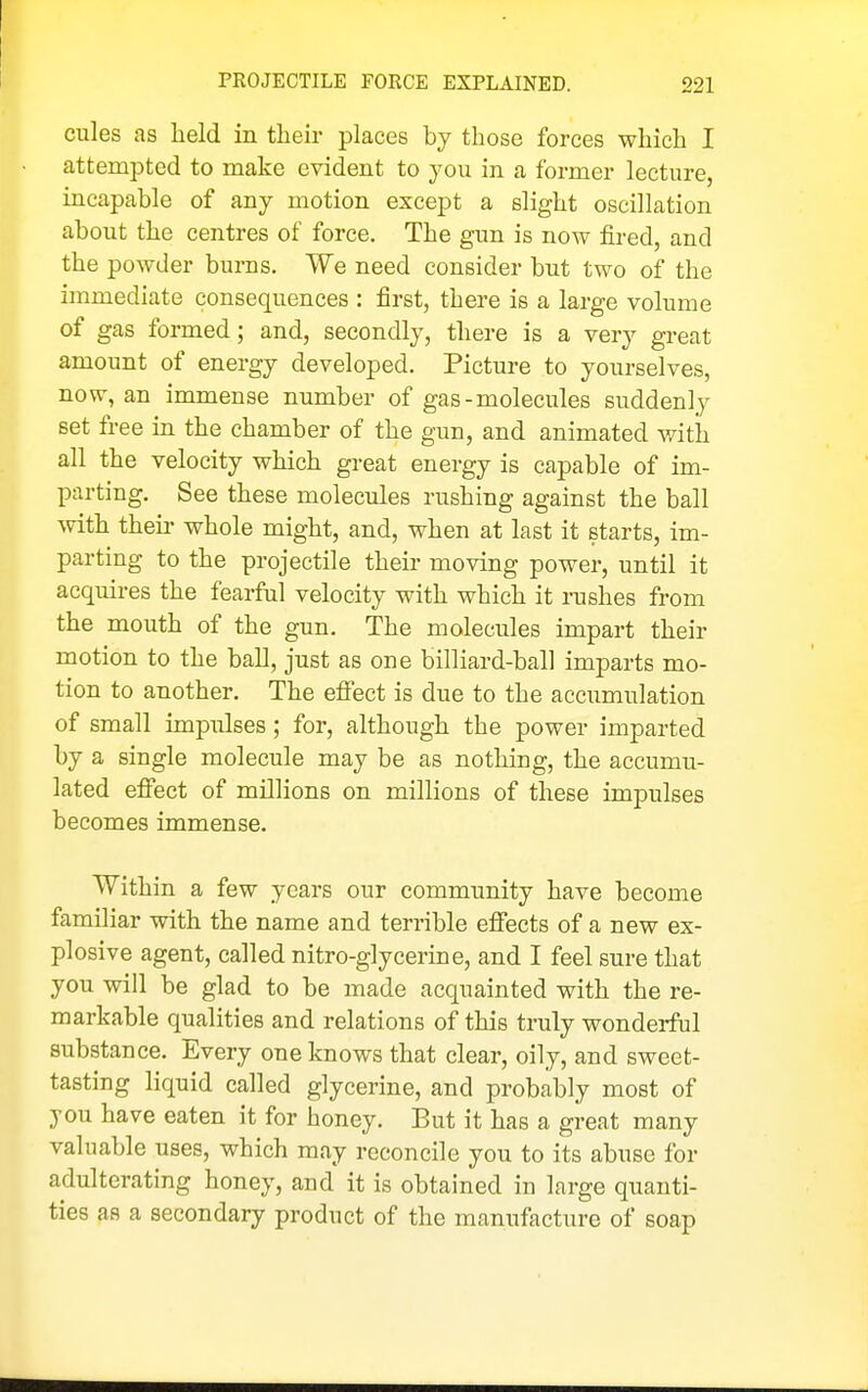 cules as held in their places by those forces which I attempted to make evident to you in a former lecture, incapable of any motion except a slight oscillation about the centres of force. The gun is now fired, and the powder burns. We need consider but two of the immediate consequences : first, there is a large volume of gas formed; and, secondly, there is a very great amount of energy developed. Picture to yourselves, now, an immense number of gas-molecules suddenly set free in the chamber of the gun, and animated with all the velocity which great energy is capable of im- parting. See these molecules rushing against the ball with their whole might, and, when at last it starts, im- parting to the projectile their moving power, until it acquires the fearful velocity with which it rushes from the mouth of the gun. The molecules impart their motion to the ball, just as one billiard-ball imparts mo- tion to another. The efiect is due to the accumulation of small impulses; for, although the power imparted by a single molecule may be as nothing, the accumu- lated efiect of millions on millions of these impulses becomes immense. Within a few years our community have become familiar with the name and terrible efiects of a new ex- plosive agent, called nitro-glycerine, and I feel sure that you will be glad to be made acquainted with the re- markable qualities and relations of this truly wonderful substance. Every one knows that clear, oily, and sweet- tasting liquid called glycerine, and probably most of you have eaten it for honey. But it has a great many valuable uses, which may reconcile you to its abuse for adulterating honey, and it is obtained in large quanti- ties as a secondary product of the manufacture of soap