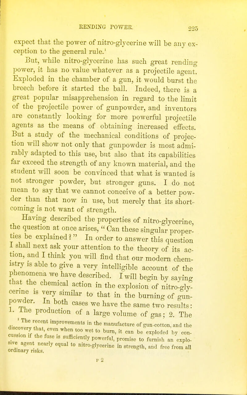 RENDING POWER. expect that the power of nitro-glycerine will be any ex- ception to the general rule.' But, while nitro-glycerine has such great rending power, it has no value whatever as a projectile agent. Exploded in the chamber of a gun, it would burst the breech before it started the ball. Indeed, there is a great popular misapprehension in regard to the limit of the projectile power of gunpowder, and inventors are constantly looking for more powerful projectile agents as the means of obtaining increased effects. But a study of the mechanical conditions of projec- tion will show not only that gunpowder is most admi- rably adapted to this use, but also that its capabilities far exceed the strength of any known material, and the student will soon be convinced that what is wanted is not stronger powder, but stronger guns. I do not mean to say that we cannot conceive of a better pow- der than that now in use, but merely that its short- coming is not want of strength. Having described the properties of nitro-glycerine, the question at once arises,  Can these singular proper- ties be explained ?  In order to answer this question I shall next ask your attention to the theory of its ac- tion, and I think you will find that our modem chem- istry IS able to give a very intelligible account of the phenomena we have described. I will begin by saying that the chemical action in the explosion of nitro-gly cerme is very simUar to that in the burning of gun- powder. In both cases we have the same two resSts: 1. The production of a large volume of gas; 2. The cvJrl^' ''°PT'°^»'« the manufacture of gun-cotton, and the d.covery that even when too wet to bum, it can be exploded by con- cussion .f the fuse .3 sufficiently powerful, promise to furnish an explo- sive agen nearly equal to nitro-glycerine in strength, and free from all ordinary risks. p 2